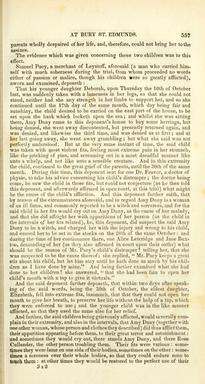 parents wholly despaired of her life, and, therefore, could not bring- her to the assizes. The evidence which was given concerning these two children was to this effect. Samuel Pacy, a merchant of Leystoff, aforesaid (a man who carried him- self with much soberness during the trial, from whom proceeded no words either of passion or malice, though his children were so greatly afflicted), sworn and examined, deposeth : That his younger daughter Deborah, upon Thursday the 10th of October last, was suddenly taken with a lameness in her legs, so that she could not stand, neither had she any strength in her limbs to support her, and so she continued until the 17th day of the same month, which day being fair and sunshiny, the child desired to be carried on the east part of the house, to be set upon the bank which looketh upon the sea; and whilst she was sitting there, Amy Duny came to this deponent's house to buy some herrings, but being denied, she went away discontented, but presently returned again, and was denied, and likewise the third time, and was denied as at first; and at her last going away, she went away grumbling ; but what she said was not perfectly understood. But at the very same instant of time, the said child was taken with most violent fits, feeling most extreme pain in her stomach, like the pricking of pins, and screaming out in a most dreadful manlier like, unto a whelp, and not like unto a sensible creature. And in this extremity the child, continued to the great grief of the parents, until the 30th of the same month. During this time, this deponent sent for one Dr. Feavor, a doctor of physic, to take his advice concerning his child's distemper ; the doctor being come, he saw the child in tho6e fits, but could not conjecture (as he then told this deponent, and afterwards affirmed in open court, at this trial) what might be the cause of the child's affliction. And this deponent further saith, that by reason of the circumstances aforesaid, and in regard Amy Duny is a woman of an ill fame, and commonly reported to be a witch and sorceress, and for the said child in her fits would cry out on Amy Duny, as the cause of her malady, and that she did affright her with apparitions of her person (as the child in the intervals of her fits related), he, this deponent, did suspect the said Amy Duny to be a witch, and charged her with the injury and wrong to his child, and caused her to be set in the stocks on the 28th of the same October : and during the lime of her continuance there, one Alice Leteridge and Jane Bux- ton, demanding of her (as they also affirmed in court upon their oaths) w hat should be the reason of Mr. Pacy's child's distemper 1 telling her, that she was suspected to be the cause thereof; she replied,  Mr. Pacy keeps a great stir about his child, but let him stay until he hath done as much hy his chil- dren as I have done by mine. And being further examined what she had done to her children! she answered, that she had been fain to open her child's mouth with a tap to give it victuals. And the said deponent further deposeth, that within two days after speak- ing of the said words, being the 30th of October, the eldest daughter, Elizabeth, fell into extreme fits, insomuch, that that they could not open her mouth to give her breath, to preserve her life without the help of a tap, which they were enforced to use; and the younger child was in the like manner afflicted, so that they used the same also for her relief. And further, the said children being grievously afflicted, would severally com- plain in their extremity, and also in the intervals, that Amy Duny (together with one other woman, whose person and clothes they described) did thus afflict them, their apparition appearing before them, to their great terror and astonishment: and sometimes they would cry out, there stands Amy Duny, and there Rose Cullender, the other person troubling them. Their fits were various : some- times they were lame on one side of their bodies, sometimes on the other: some- times a soreness over their whole bodies, so that they could endure none to touch them : at other times they would be restored to the perfect use of their 3a2