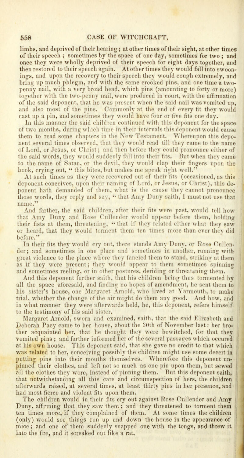 limbs, and deprived of their hearing; at other times of their sight, at other times of their speech ; sometimes by the space of one day, sometimes for two ; and once they were wholly deprived of their speech for eight days together, and then restored to their speech again. At other times they would fall into swoon- ings, and upon the recover)'to their speech they would cough extremely, and bring up much phlegm, and with the same crooked pins, and one time a two- penny nail, with a very broad head, which pins (amounting to forty or more) together with the two-penny nail, were produced in court, with the affirmation of the said deponent, that he was present when the said nail was vomited up, and also most of the pins. Commonly at the end of every fit they would cast up a pin, and sometimes they would have four or five fits one day. In this manner the said children continued with this deponent for the space of two months, during which time in their intervals this deponent would cause them to read some chapters in the New Testament. Whereupon this depo- nent several times observed, that they would read till they came to the name of Lord, or Jesus, or Christ; and then before they could pronounce either of the said words, they would suddenly fall into their fits. But when they came to the name of Satan, or the devil, they would clap their fingers upon the book, crying out,  this bites, but makes me speak right well. At such times as they were recovered out of their fits (occasioned, as this deponent conceives, upon their naming of Lord, or Jesus, or Christ), this de- ponent hath demanded of them, what is the cause they cannot pronounce those words, they reply and say,  that Amy Duny saith, I must not use that name. And farther, the said children, after their fits were past, would tell how that Amy Duny and Rose Cullender would appear before them, holding their fists at them, threatening,  that if they related either what they saw or heard, that they would torment them ten times more than ever they did before. In their fits they would cry out, there stands Amy Duny, or Rose Cullen- der; and sometimes in one place and sometimes in another, running with great violence to the place where they fancied them to stand, striking at them as if they were present; they would appear to them sometimes spinning and sometimes reeling, or in other postures, deriding or threatening them. And this deponent further saith, that his children being thus tormented by all the space aforesaid, and finding no hopes of amendment, he sent them to his sister's house, one Margaret Arnold, who lived at Yarmouth, to make trial, whether the change of the air might do them any good. And how, and in what manner they were afterwards held, he, this deponent, refers himself to the testimony of his said sister. Margaret Arnold, sworn and examined, saith. that the said Elizabeth and Deborah Pacy came to her hcuse, about the 30th of November last: her bro- ther acquainted her, that he thought they were bewitched, for that they vomited pins ; and farther informed her of the several passages which occured at his own house. This deponent said, that she gave no credit to that which was related to her, conceiving possibly the children might use some deceit in putting pins into their mouths themselves. Wherefore this deponent un- pinned their clothes, and left not so much as one pin upon them, but sewed i all the clothes they wore, instead of pinning them. But this deponent saith, : that notwithstanding all this care and circumspection of hers, the children afterwards raised, at several times, at least thirty pins in her presence, and had most fierce and violent fits upon them. The children would in their fits cry out against Rose Cullender and Amy Duny, affirming that they saw them ; and they threatened to torment them ten times more, if they complained of them. At some times the children (only) would see things run up and down the house in the appearance of mice; and one of them suddenly snapped one with the tongs, and threw it into the fire, and it screaked cut like a rat.