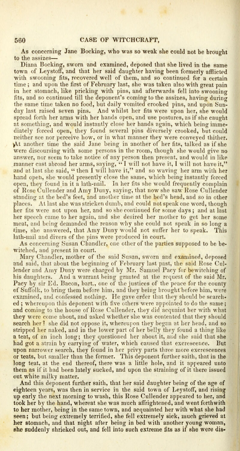 As concerning Jane Booking, who was so weak she could not be brought to the assizes— Diana Booking, sworn and examined, deposed that she lived in the same town of Leystoff, and that her said daughter having been formerly afflicted with swooning fits, recovered well of them, and so continued for a certain time; and upon the first of February last, she was taken also with great pain in her stomach, like pricking with pins, and afterwards fell into swooning fits, and so continued till the deponent's coming to the assizes, having during the same time taken no food, but daily vomited crooked pins, and upon Sun- day last raised seven pins. And whilst her fits were upon her, she would spread forth her arms with her hands open, and use postures, as if she caught at something, and would instantly close her hands again, which being imme- diately forced open, they found several pins diversely crooked, but could neither see nor perceive how, or in what manner they were conveyed thither. )At another time the said Jane being in another of her fits, talked as if she were discoursing with some persons in the room, though she would give no answer, nor seem to take notice of any person then present, and would in like manner cast abroad her arms, saying,  I will not have it, I will not have it, and at last she said,  then I will have it, and so waving her arm with her hand open, she would presently close the same, which being instantly forced open, they found in it a lath-nail. In her fits she would frequently complain of Rose Cullender and Amy Duny, saying, that now she saw Rose Cullender standing at the bed's feet, and another time at the bed's head, and so in other places. At last she was stricken dumb, and could not speak one word, though her fits were not upon her, and so she continued for some days; and at last her speech came to her again, and she desired her mother to get her some meat, and being demanded the reason why she could not speak in so long a time, she answered, that Amy Duny would not suffer her to speak. This lath-nail and divers of the pins were produced in court. As concerning Susan Chandler, one other of the parties supposed to be be- witched, and present in court. Mary Chandler, mother of the said Susan, sworn and examined, deposed and said, that about the beginning of February last past, the said Rose Cul- lender and Amy Duny were charged by Mr. Samuel Pacy for bewitching of his daughters. And a warrant being granted at the request of the said Mr. Pacy by sir Ed. Bacon, hart., one of the justices of the peace for the county of Suffolk, to bring them before him, and they being brought before him, were examined, and confessed nothing. He gave order that they should be search- ed ; whereupon this deponent with five others were appointed to do the same; and coming to the house of Rose Cullender, they did acquaint her with what they were come about, and asked whether she was contented that they should search her'? she did not oppose it, whereupon they began at hex head, and so stripped her naked, and in the lower part of her belly they found a thing like a teat, of an inch long; they questioned her about it, and she said that she had got a strain by carrying of water, which caused that excrescence. But upon narrower search, they found in her privy parts three more excrescences or teats, but smaller than the former. This deponent further saith, that in the long teat, at the end thereof, there was a little hole, and it appeared unto them as if it had been lately sucked, and upon the straining of it there issued out white milky matter. And this deponent further saith, that her said daughter being of the age of eighteen years, was then in service in the said town of Leystoff, and rising up early the next morning to wash, this Rose Cullender appeared to her, and took her by the hand, whereat she was much affrightened, and went forthwith to her mother, being in the same town, and acquainted her with what she had seen; but being extremely terrified, she fell extremely sick, much grieved at her stomach, and that night after being in bed with another young woman, she suddenly shrieked out, and fell into such extreme fits as if she were dis-