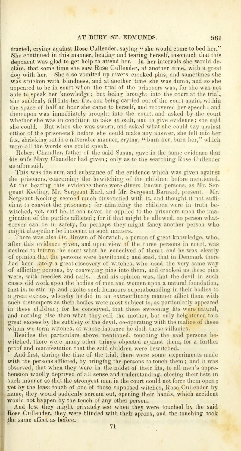 tracted, crying against Rose Cullender, saying  she would come to bed her. She continued in this manner, beating and tearing herself, insomuch that this deponent was glad to get help to attend her. In her intervals she would de- clare, that some time she saw Rose Cullender, at another time, with a great dog with her. She also vomited up divers crooked pins, and sometimes she was stricken with blindness, and at another time she was dumb, and so she appeared to be in court when the trial of the prisoners was, for she was not able to speak her knowledge; but being brought into the court at the trial, she suddenly fell into her fits, and being carried out of the court again, within the space of half an hour she came to herself, and recovered her speech; and thereupon was immediately brought into the court, and asked by the court whether she was in condition to take an oath, and to give evidence; she said she could. But when she was sworn, and asked what she could say against either of the prisoners? before she could make any answer, she fell into her fits, shrieking out in a miserable manner, crying,  burn her, burn her, which were all the words she could speak. Robert Chandler, father of the said Susan, gave in the same evidence that his wife Mary Chandler had given; only as to the searching Rose Cullender as aforesaid. This was the sum and substance of the evidence which was given against the prisoners, concerning the bewitching of the children before mentioned. At the hearing this evidence there were divers known persons, as Mr. Ser- geant Keeling, Mr. Sergeant Earl, and Mr. Sergeant Barnard, present. Mr. Sergeant Keeling seemed much dissatisfied with it, and thought it not suffi- cient to convict the prisoners; for admitting the children were in truth be- witched, yet, said he, it can never be applied to the prisoners upon the ima- gination of the parties afflicted ; for if that might be allowed, no person what- soever can be in safety, for perhaps they might fancy another person who might altogether be innocent in such matters. There was also Dr. Brown of Norwich, a percson of great knowledge, who, after this evidence given, and upon view of the three persons in court, was desired to inform the court what he conceived of them; and he was clearly of opinion that the persons were bewitched; and said, that in Denmark there had been lately a great discovery of witches, who used the very same way of afflicting persons, by conveying pins into them, and crooked as these pins were, with needles and nails. And his opinion was, that the devil in such cases did work upon the bodies of men and women upon a natural foundation, that is, to stir up and excite such humours superabounding in their bodies to a great excess, whereby he did in an extraordinary manner afilict them with such distempers as their bodies were most subject to, as particularly appeared in these children; for he conceived, that these swooning fits were natural, and nothing else than what they call the mother, but only heightened to c great excess by the subtlety of the devil, co-operating with the malice of these whom we term witches, at whose instance he doth these villanies. Besides the particulars above mentioned, touching the said persons be- witched, there were many other things objected against them, for a further proof and manifestation that the said children were bewitched. And first, during the time of the trial, there were some experiments made with the persons afflicted, by bringing the persons to touch them ; and it was observed, that when they were in the midst of their fits, to all men's appre- hension wholly deprived of all sense and understanding, closing their fists in such manner as that the strongest man in the court could not force them open ; yet by the least touch of one of these supposed witches, Rose Cullender by name, they would suddenly scream out, opening their hands, which accident would not happen by the touch of any other person. And lest they might privately see when they were touched by the said Rose Cullender, they were blinded with their aprons, and the touching took Jhe same effect as before. 71