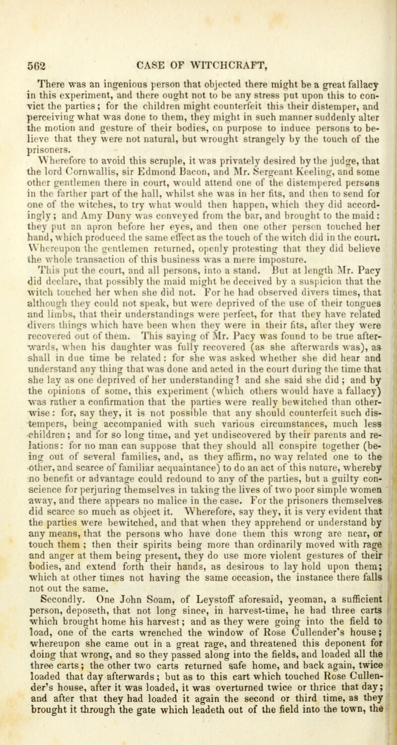 There was an ingenious person that objected there might be a great fallacy in this experiment, and there ought not to be any stress put upon this to con- vict the parties; for the children might counterfeit this their distemper, and perceiving what was done to them, they might in such manner suddenly alter the motion and gesture of their bodies, on purpose to induce persons to be- lieve that they were not natural, but wrought strangely by the touch of the prisoners. Wherefore to avoid this scruple, it was privately desired by the judge, that the lord Cornwall is, sir Edmond Bacon, and Mr. Sergeant Keeling, and some other gentlemen there in court, would attend one of the distempered persona in the further part of the hall, whilst she was in her fits, and then to send for one of the witches, to try what would then happen, which they did accord- ingly; and Amy Duny was conveyed from the bar, and brought to the maid : they put an apron before her eyes, and then one other person touched her hand, which produced the same effect as the touch of the witch did in the court. Whereupon the gentlemen returned, openly protesting that they did believe the whole transaction of this business was a mere imposture. This put the court, and all persons, into a stand. But at length Mr. Pacy did declare, that possibly the maid might be deceived by a suspicion that the witch touched her when she did not. For he had observed divers times, that although they could not speak, but were deprived of the use of their tongues and limbs, that their understandings were perfect, for that they have related clivers things which have been when they were in their fits, after they were recovered out of them. This saying of Mr. Pacy was found to be true after- wards, when his daughter was fully recovered (as she afterwards was), as shall in due time be related: for she was asked whether she did hear and understand any thing that was done and acted in the court during the time that she lay as one deprived of her understanding] and she said she did ; and by the opinions of some, this experiment (which others would have a fallacy) was rather a confirmation that the parties were really bewitched than other- wise: for, say they, it is not possible that any should counterfeit such dis- tempers, being accompanied with such various circumstances, much less children; and for so long time, and yet undiscovered by their parents and re- lations: for no man can suppose that they should all conspire together (be- ing out of several families, and, as they affirm, no way related one to the other, and scarce of familiar acquaintance) to do an act of this nature, whereby no benefit or advantage could redound to any of the parties, but a guilty con- science for perjuring themselves in taking the lives of two poor simple women away, and there appears no malice in the case. For the prisoners themselves did scarce so much as object it. Wherefore, say they, it is very evident that the parties were bewitched, and that when they apprehend or understand by any means, that the persons who have done them this wrong are near, or touch them ; then their spirits being more than ordinarily moved with rage and anger at them being present, they do use more violent gestures of their bodies, and extend forth their hands, as desirous to lay hold upon them; which at other times not having the same occasion, the instance there falls not out the same. Secondly. One John Soam, of Leystoff aforesaid, yeoman, a sufficient person, deposeth, that not long since, in harvest-time, he had three carts which brought home his harvest; and as they were going into the field to load, one of the carts wrenched the window of Rose Cullender's house; whereupon she came out in a great rage, and threatened this deponent for doing that wrong, and so they passed along into the fields, and loaded all the three carts; the other two carts returned safe home, and back again, twice loaded that day afterwards; but as to this cart which touched Rose Cullen- der's house, after it was loaded, it was overturned twice or thrice that day; and after that they had loaded it again the second or third time, as they brought it through the gate which leadeth out of the field into the town, the