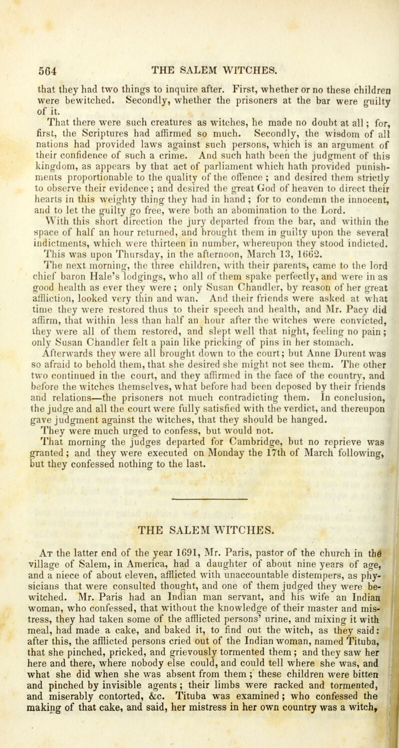that they had two things to inquire after. First, whether or no these children were bewitched. Secondly, whether the prisoners at the bar were guilty of it. That there were such creatures as witches, he made no doubt at all; for, first, the Scriptures had affirmed so much. Secondly, the wisdom of all nations had provided laws against such persons, which is an argument of their confidence of such a crime. And such hath been the judgment of this kingdom, as appears by that act of parliament which hath provided punish- ments proportionable to the quality of the offence ; and desired them strictly to observe their evidence; and desired the great God of heaven to direct their hearts in this weighty thing they had in hand ; for to condemn the innocent, and to let the guilty go free, were both an abomination to the Lord. With this short direction the jury departed from the bar, and within the space of half an hour returned, and brought them in guilty upon the several indictments, which were thirteen in number, whereupon they stood indicted. This was upon Thursday, in the afternoon, March 13, 1(562. The next morning, the three children, with their parents, came to the lord chief baron Hale's lodgings, who all of them spake perfectly, and were in as good health as ever they were ; only Susan Chandler, by reason of her great affliction, looked very thin and wan. And their friends were asked at what time they were restored thus to their speech and health, and Mr. Pacy did affirm, that within less than half an hour after the witches were convicted, they were all of them restored, and slept well that night, feeling no pain; only Susan Chandler felt a pain like pricking of pins in her stomach. Afterwards they were all brought down to the court; but Anne Durent was so afraid to behold them, that she desired she might not see them. The other two continued in the court, and they affirmed in the face of the country, and before the witches themselves, what before had been deposed by their friends and relations—the prisoners not much contradicting them. In conclusion, the judge and all the court were fully satisfied with the verdict, and thereupon gave judgment against the witches, that they should be hanged. They were much urged to confess, but would not. That morning the judges departed for Cambridge, but no reprieve was granted; and they were executed on Monday the 17th of March following, but they confessed nothing to the last. THE SALEM WITCHES. At the latter end of the year 1691, Mr. Paris, pastor of the church in thd village of Salem, in America, had a daughter of about nine years of age, and a niece of about eleven, afflicted with unaccountable distempers, as phy- sicians that were consulted thought, and one of them judged they were be- witched. Mr. Paris had an Indian man servant, and his wife an Indian woman, who confessed, that without the knowledge of their master and mis- tress, they had taken some of the afflicted persons' urine, and mixing it with meal, had made a cake, and baked it, to find out the witch, as they said: after this, the afflicted persons cried out of the Indian woman, named Tituba, that she pinched, pricked, and grievously tormented them; and they saw her here and there, where nobody else could, and could tell where she was, and what she did when she was absent from them ; these children were bitten and pinched by invisible agents ; their limbs were racked and tormented, and miserably contorted, &c. Tituba was examined ; who confessed the making of that cake, and said, her mistress in her own country was a witch,