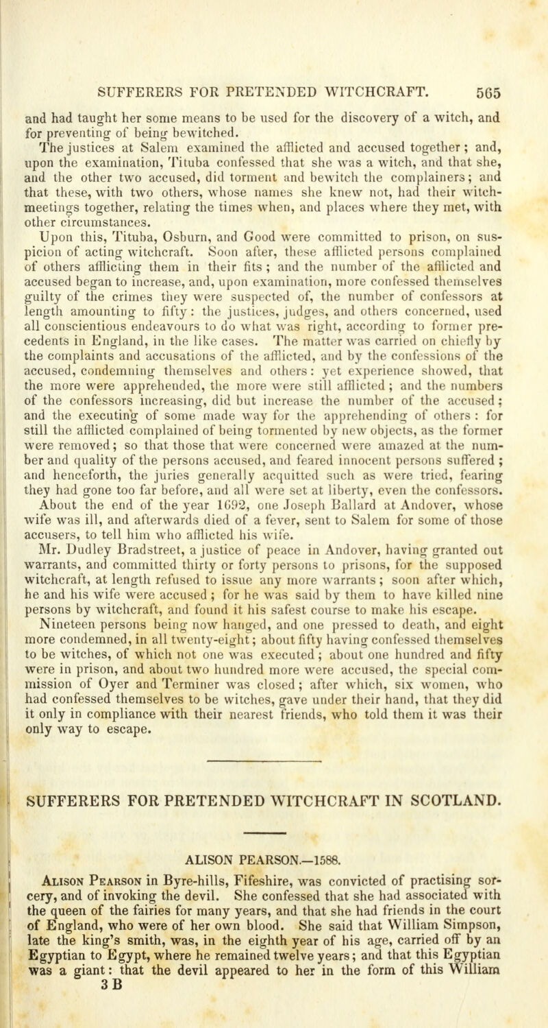 SUFFERERS FOR PRETENDED WITCHCRAFT. 5G5 and had taught her some means to be used for the discovery of a witch, and for preventing of being bewitched. The justices at Salem examined the afflicted and accused together; and, upon the examination, Tituba confessed that she was a witch, and that she, and the other two accused, did torment and bewitch the complainers; and that these, with two others, whose names she knew not, had their witch- meetings together, relating the times when, and places where they met, with other circumstances. Upon this, Tituba, Osburn, and Good were committed to prison, on sus- picion of acting witchcraft. Soon after, these afflicted persons complained of others afflicting them in their fits ; and the number of the afflicted and accused began to increase, and, upon examination, more confessed themselves guilty of the crimes they were suspected of, the number of confessors at length amounting to fifty: the justices, judges, and others concerned, used all conscientious endeavours to do what was right, according to former pre- cedents in England, in the like cases. The matter was carried on chiefly by the complaints and accusations of the afflicted, and by the confessions of the accused, condemning themselves and others: yet experience showed, that the more were apprehended, the more were still afflicted ; and the numbers of the confessors increasing, did but increase the number of the accused; and the executing of some made way for the apprehending of others : for still the afflicted complained of being tormented by new objects, as the former were removed; so that those that were concerned were amazed at the num- ber and quality of the persons accused, and feared innocent persons suffered ; and henceforth, the juries generally acquitted such as were tried, fearing they had gone too far before, and all were set at liberty, even the confessors. About the end of the year 1G92, one Joseph Ballard at Andover, whose wife was ill, and afterwards died of a fever, sent to Salem for some of those accusers, to tell him who afflicted his wife. Mr. Dudley Bradstreet, a justice of peace in Andover, having granted out warrants, and committed thirty or forty persons to prisons, for the supposed witchcraft, at length refused to issue any more warrants; soon after which, he and his wife were accused ; for he was said by them to have killed nine persons by witchcraft, and found it his safest course to make his escape. Nineteen persons being now hanged, and one pressed to death, and eight more condemned, in all twenty-eight; about fifty having confessed themselves to be witches, of which not one was executed; about one hundred and fifty were in prison, and about two hundred more were accused, the special com- mission of Oyer and Terminer was closed; after which, six women, who had confessed themselves to be witches, gave under their hand, that they did it only in compliance with their nearest friends, who told them it was their only way to escape. SUFFERERS FOR PRETENDED WITCHCRAFT IN SCOTLAND. ALISON PEARSON.-1588. Alison Pearson in Byre-hills, Fifeshire, was convicted of practising sor- cery, and of invoking the devil. She confessed that she had associated with 1 the queen of the fairies for many years, and that she had friends in the court of England, who were of her own blood. She said that William Simpson, late the king's smith, was, in the eighth year of his age, carried off by an Egyptian to Egypt, where he remained twelve years; and that this Egyptian was a giant: that the devil appeared to her in the form of this William 3 B