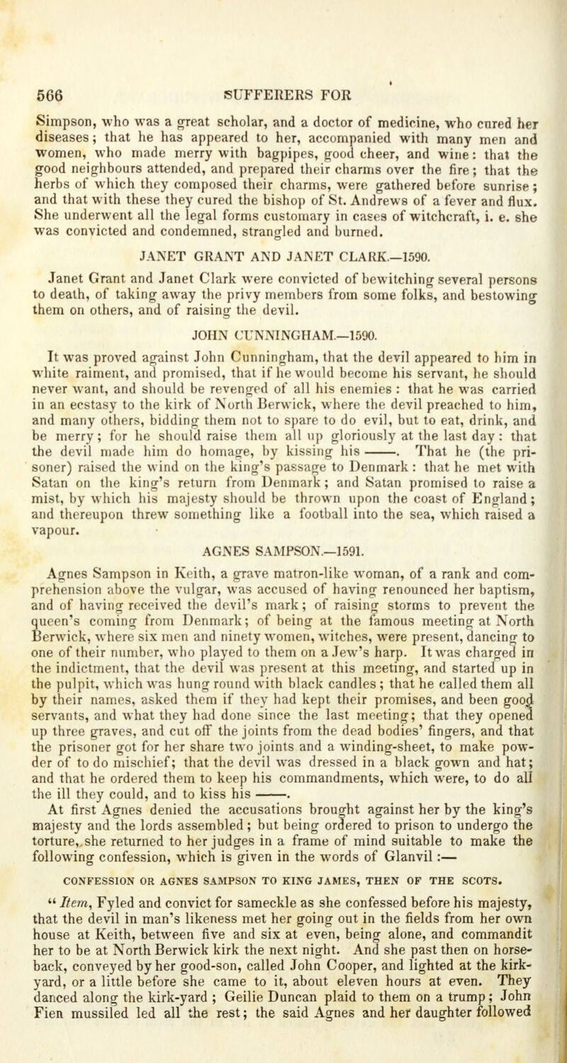 Simpson, who was a great scholar, and a doctor of medicine, who cored her diseases; that he has appeared to her, accompanied with many men and women, who made merry with bagpipes, good cheer, and wine: that the good neighbours attended, and prepared their charms over the fire; that the herbs of which they composed their charms, were gathered before sunrise; and that with these they cured the bishop of St. Andrews of a fever and flux. She underwent all the legal forms customary in cases of witchcraft, i. e. she was convicted and condemned, strangled and burned. JANET GRANT AND JANET CLARK.-1590. Janet Grant and Janet Clark were convicted of bewitching several persons to death, of taking away the privy members from some folks, and bestowing them on others, and of raising the devil. JOHN CUNNINGHAM—1590. It was proved against John Cunningham, that the devil appeared to him in white raiment, and promised, that if he would become his servant, he should never want, and should be revenged of all his enemies : that he was carried in an ecstasy to the kirk of North Berwick, where the devil preached to him, and many others, bidding them not to spare to do evil, but to eat, drink, and be merry; for he should raise them all up gloriously at the last day: that the devil made him do homage, by kissing his . That he (the pri- soner) raised the wind on the king's passage to Denmark: that he met with Satan on the king's return from Denmark; and Satan promised to raise a mist, by which his majesty should be thrown upon the coast of England; and thereupon threw something like a football into the sea, which raised a vapour. AGNES SAMPSON.—1591. Agnes Sampson in Keith, a grave matron-like woman, of a rank and com- prehension above the vulgar, was accused of having renounced her baptism, and of having received the devil's mark; of raising storms to prevent the queen's coming from Denmark; of being at the famous meeting at North Berwick, where six men and ninety women, witches, were present, dancing to one of their number, who played to them on a Jew's harp. It was charged in the indictment, that the devil was present at this meeting, and started up in the pulpit, which was hung round with black candles ; that he called them all by their names, asked them if they had kept their promises, and been good servants, and what they had done since the last meeting; that they opened up three graves, and cut off the joints from the dead bodies' fingers, and that the prisoner got for her share two joints and a winding-sheet, to make pow- der of to do mischief; that the devil was dressed in a black gown and hat; and that he ordered them to keep his commandments, which were, to do all the ill they could, and to kiss his . At first Agnes denied the accusations brought against her by the king's majesty and the lords assembled; but being ordered to prison to undergo the torture, she returned to her judges in a frame of mind suitable to make the following confession, which is given in the words of Glanvil:— CONFESSION OR AGNES SAMPSON TO KING JAMES, THEN OF THE SCOTS.  Item, Fyled and convict for sameckle as she confessed before his majesty, that the devil in man's likeness met her going out in the fields from her own house at Keith, between five and six at even, being alone, and commandit her to be at North Berwick kirk the next night. And she past then on horse- back, conveyed by her good-son, called John Cooper, and lighted at the kirk- yard, or a little before she came to it, about eleven hours at even. They danced along the kirk-yard ; Geilie Duncan plaid to them on a trump; John Fien mussiled led all the rest; the said Agnes and her daughter followed