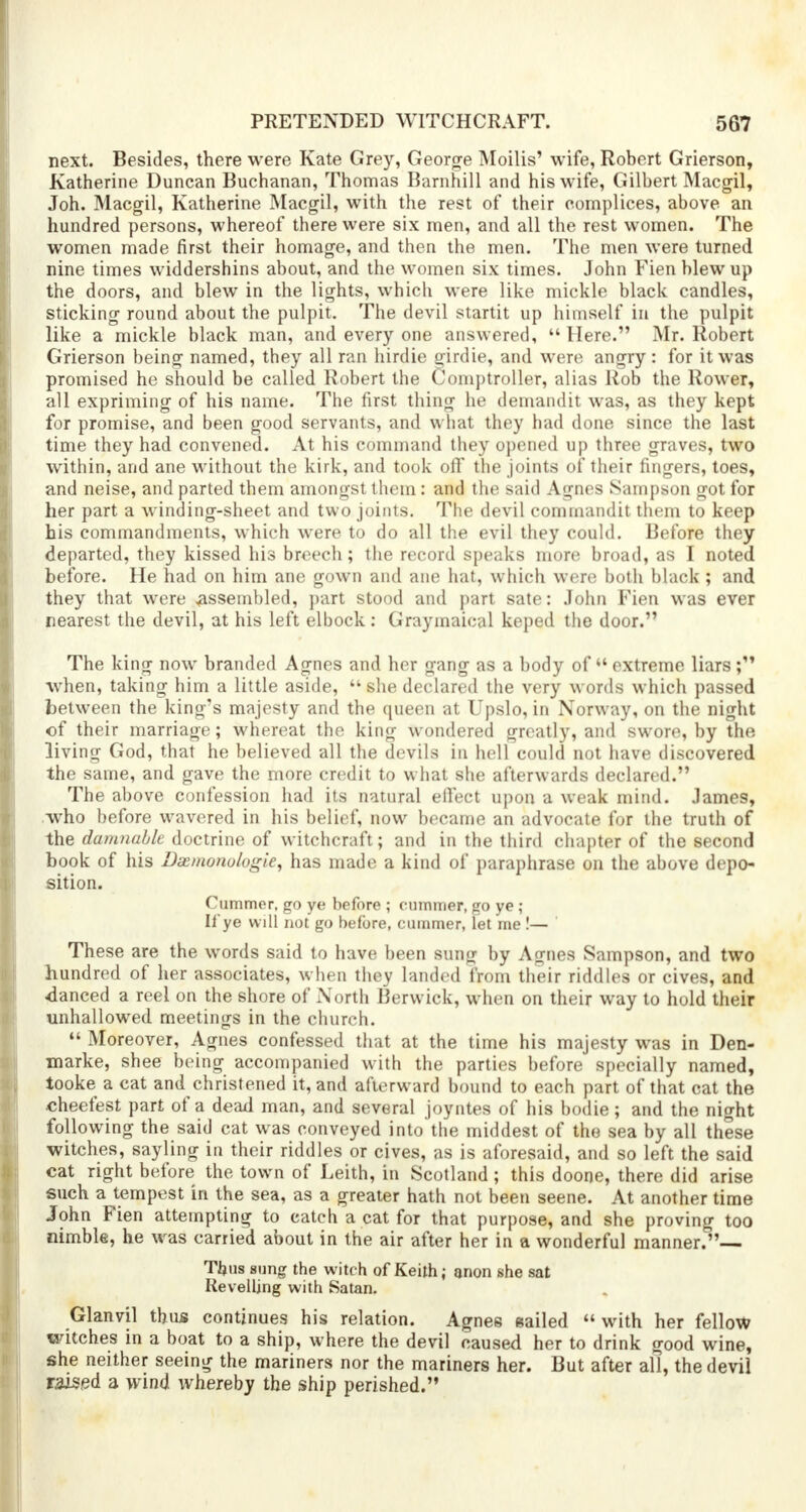 next. Besides, there were Kate Grey, George Moilis' wife, Robert Grierson, Katherine Duncan Buchanan, Thomas Bamhill and his wife, Gilbert Macgil, Joh. Macgil, Katherine Macgil, with the rest of their complices, above an hundred persons, whereof there were six men, and all the rest women. The women made first their homage, and then the men. The men were turned nine times widdershins about, and the women six times. John Fien blew up the doors, and blew in the lights, which were like mickle black candles, sticking round about the pulpit. The devil startit up himself in the pulpit like a mickle black man, and every one answered,  Here. Mr. Robert Grierson being named, they all ran hirdie girdle, and were angry : for it was promised he should be called Robert the Comptroller, alias Rob the Rower, all expriming of his name. The first thing he demandit was, as they kept for promise, and been good servants, and what they had done since the last time they had convened. At his command they opened up three graves, two within, and ane without the kirk, and took off the joints of their fingers, toes, and neise, and parted them amongst them: and the said Agnes Sampson got for her part a winding-sheet and two joints. The devil commandit them to keep his commandments, which were to do all the evil they could. Before they departed, they kissed his breech; the record speaks more broad, as I noted before. He had on him ane gown and ane hat, which were both black ; and they that were ^assembled, part stood and part sate: John Fien was ever nearest the devil, at his left elbock: Graymaical keped the door. The king now branded Agnes and her gang as a body of  extreme liars ; when, taking him a little aside,  she declared the very words which passed between the king's majesty and the queen at Upslo, in Norway, on the night of their marriage; whereat the king wondered greatly, and swore, by the living God, that he believed all the devils in hell could not have discovered the same, and gave the more credit to what she afterwards declared. The above confession had its natural effect upon a weak mind. James, who before wavered in his belief, now became an advocate for the truth of the damnable doctrine of witchcraft; and in the third chapter of the second book of his Dae/nono/ogie, has made a kind of paraphrase on the above depo- sition. Cummer, go ye before ; cummer, go ye ; If ye will not go before, cummer, let me !— These are the words said to have been sung by Agnes Sampson, and two hundred of her associates, when they landed from their riddles or cives, and danced a reel on the shore of North Berwick, when on their way to hold their unhallowed meetings in the church.  Moreover, Agnes confessed that at the time his majesty was in Den- marke, shee being accompanied with the parties before specially named, tooke a cat and christened it, and afterward bound to each part of that cat the cheefest part of a dead man, and several joyntes of his bodie; and the night following the said cat was conveyed into the middest of the sea by all these witches, sayling in their riddles or cives, as is aforesaid, and so left the said cat right before the town of Leith, in Scotland ; this doone, there did arise such a tempest in the sea, as a greater hath not been seene. At another time John Fien attempting to catch a cat for that purpose, and she proving too nimble, he was carried about in the air after her in a wonderful manner. Tijus sung the witch of Keith; anon she sat Revelling with Satan. Glanvil thus continues his relation. Agnes sailed  with her fellow witches in a boat to a ship, where the devil caused her to drink good wine, she neither seeing the mariners nor the mariners her. But after all, the devil raised a wind whereby the ship perished.