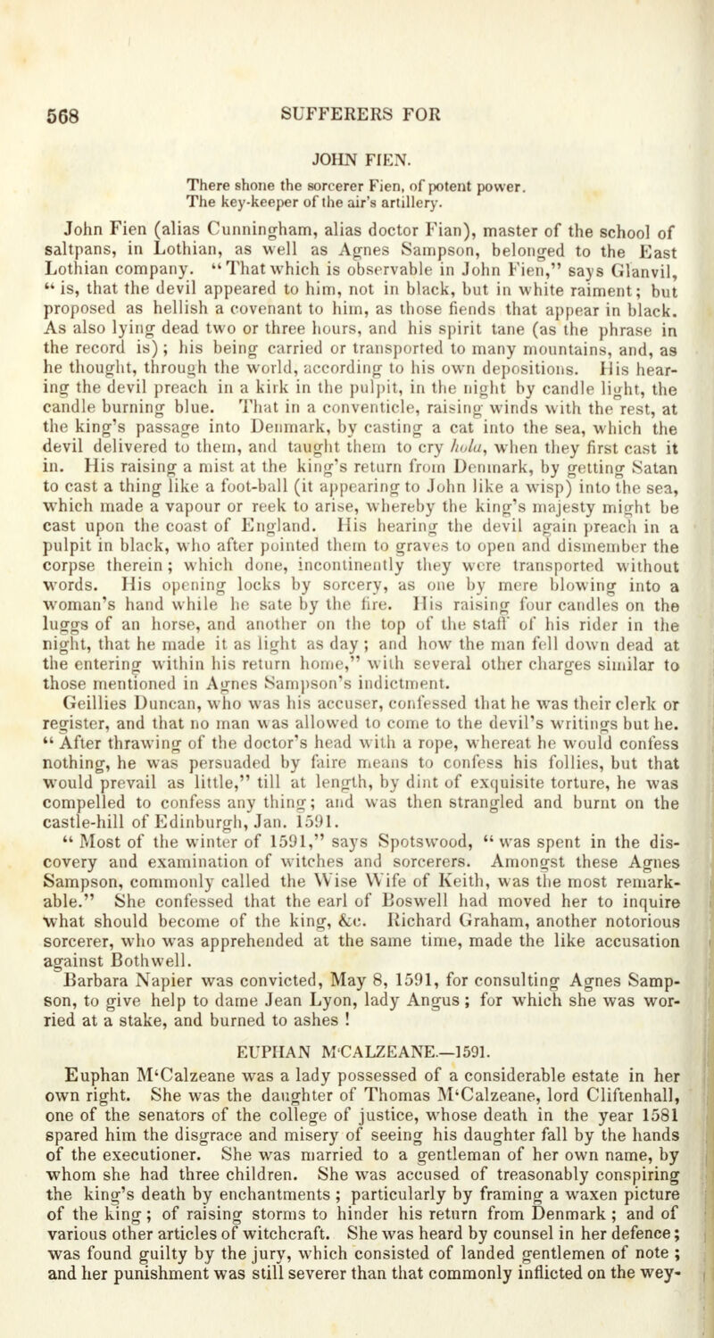 JOHN FIEN. There shone the sorcerer Fien, of potent power. The key-keeper of the air's artillery. John Fien (alias Cunningham, alias doctor Fian), master of the school of saltpans, in Lothian, as well as Agnes Sampson, belonged to the East Lothian company. That which is observable in John Fien, says Glanvil,  is, that the devil appeared to him, not in black, but in white raiment; but proposed as hellish a covenant to him, as those fiends that appear in black. As also lying dead two or three hours, and his spirit tane (as the phrase in the record is); his being carried or transported to many mountains, and, as he thought, through the world, according to his own depositions. His hear- ing the devil preach in a kirk in the pulpit, in the night by candle light, the candle burning blue. That in a conventicle, raising winds with the rest, at the king's passage into Denmark, by casting a cat into the sea, which the devil delivered to them, and taught them to cry holu, when they first cast it in. His raising a mist at the king's return from Denmark, by getting Satan to cast a thing like a foot-ball (it appearing to John like a wisp) into the sea, which made a vapour or reek to arise, whereby the king's majesty might be cast upon the coast of England. His hearing the devil again preach in a pulpit in black, who after pointed them to graves to open and dismember the corpse therein ; which done, incontinently they were transported without words. His opening locks by sorcery, as one by mere blowing into a woman's hand while he sate by the fire. His raising four candles on the luggs of an horse, and another on the top of the stall' of his rider in the night, that he made it as light as day; and how the man fell down dead at the entering within his return home, with several other charges similar to those mentioned in Agnes Sampson's indictment. Geillies Duncan, who was his accuser, confessed that he was their clerk or register, and that no man was allowed to come to the devil's writings but he.  After thrawing of the doctor's head with a rope, whereat he would confess nothing, he was persuaded by faire means to confess his follies, but that would prevail as little, till at length, by dint of exquisite torture, he was compelled to confess any thing; and was then strangled and burnt on the castle-hill of Edinburgh, Jan. 1591. M Most of the winter of 1591, says Spotswood, was spent in the dis- covery and examination of witches and sorcerers. Amongst these Agnes Sampson, commonly called the Wise Wife of Keith, was the most remark- able. She confessed that the earl of Boswell had moved her to inquire what should become of the king, &c. Richard Graham, another notorious sorcerer, who was apprehended at the same time, made the like accusation against Bothwell. Barbara Napier was convicted, May 8, 1591, for consulting Agnes Samp- son, to give help to dame Jean Lyon, lady Angus; for which she was wor- ried at a stake, and burned to ashes ! EUPHAN M'CALZEANE.—1591. Euphan M'Calzeane was a lady possessed of a considerable estate in her own right. She was the daughter of Thomas M'Calzeane, lord Cliftenhall, one of the senators of the college of justice, whose death in the year 1581 spared him the disgrace and misery of seeing his daughter fall by the hands of the executioner. She was married to a gentleman of her own name, by whom she had three children. She was accused of treasonably conspiring the king's death by enchantments ; particularly by framing a waxen picture of the king; of raising storms to hinder his return from Denmark ; and of various other articles of witchcraft. She was heard by counsel in her defence; was found guilty by the jury, which consisted of landed gentlemen of note ; and her punishment was still severer than that commonly inflicted on the wey-