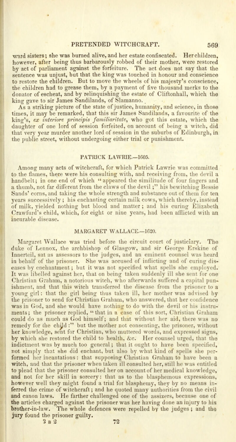 ward sisters; she was burned alive, and her estate confiscated. Her children, however, after being thus barbarously robbed of their mother, were restored by act of parliament against the forfeiture. The act does not say that the sentence was unjust, but that the king was touched in honour and conscience to restore the children. But to move the wheels of his majesty's conscience, the children had to grease them, by a payment of five thousand merks to the donator of escheat, and by relinquishing the estate of Cliftonhall, which the king gave to sir James Sandilands, of Slamanno. As a striking picture of the state of justice, humanity, and science, in those times, it may be remarked, that this sir James Sandilands, a favourite of the king's, ex interiore principis familiaritate, who got this estate, which the daughter of one lord of session forfeited, on account of being a witch, did that very year murder another lord of session in the suburbs of Edinburgh, in the public street, without undergoing either trial or punishment. PATRICK LAWRIE.—1G05. Among many acts of witchcraft, for which Patrick Lawrie was committed to the flames, there were his consulting with, and receiving from, the devil a handbelt; in one end of which appeared the similitude of four fingers and a thumb, not far different from the claws of the devil ; his bewitching Bessie Sands' corns, and taking the whole strength and substance out of them for ten years successively ; his enchanting certain milk cows, which thereby, instead of milk, yielded nothing but blood and matter ; and his curing Elizabeth Crawford's child, which, for eight or nine years, had been afflicted with an incurable disease. MARGARET WALLACE.—1G20. Margaret Wallace was tried before the circuit court of justiciary. The duke of Lennox, the archbishop of Glasgow, and sir George Krskine of Innerteil, sat as assessors to the judges, and an eminent counsel was heard in behalf of the prisoner. She was accused of inflicting and of curing dis- eases by enchantment; but it was not specified what spells she employed. It was libelled against her, that on being taken suddenly ill she sent for one Christian Graham, a notorious witch, who afterwards suffered a capital pun- ishment, and that this witch transferred the disease from the prisoner to a young girl: that the girl being thus taken ill, her mother was advised by the prisoner to send for Christian Graham, who answered, that her confidence was in God, and she would have nothing to do with the devil or his instru- ments; the prisoner replied, that in a case of this sort, Christian Graham could do as much as God himself; and that without her aid, there was no remedy for the chpd : but the mother not consenting, the prisoner, without her knowledge, sent for Christian, who muttered words, and expressed signs, by which she restored the child to health, &c. Her counsel urged, that tho indictment was by much too general; that it ought to have been specified, not simply that she did enchant, but also by what kind of spells she per- formed her incantations: that supposing Christian Graham to have been a witch, and that the prisoner when taken ill consulted her, still he was entitled to plead that the prisoner consulted her on account of her medical knowledge, and not for her skill in sorcery: that as to the blasphemous expressions, however well they might found a trial for blasphemy, they by no means in- ferred the crime of witchcraft; and he quoted many authorities from the civil and canon laws. He farther challenged one of the assizers, because one of the articles charged against the prisoner was her having done an injury to his brother-in-law. The whole defences were repelled by the judges ; and the jury found the prisoner guilty. 3 b 2 72