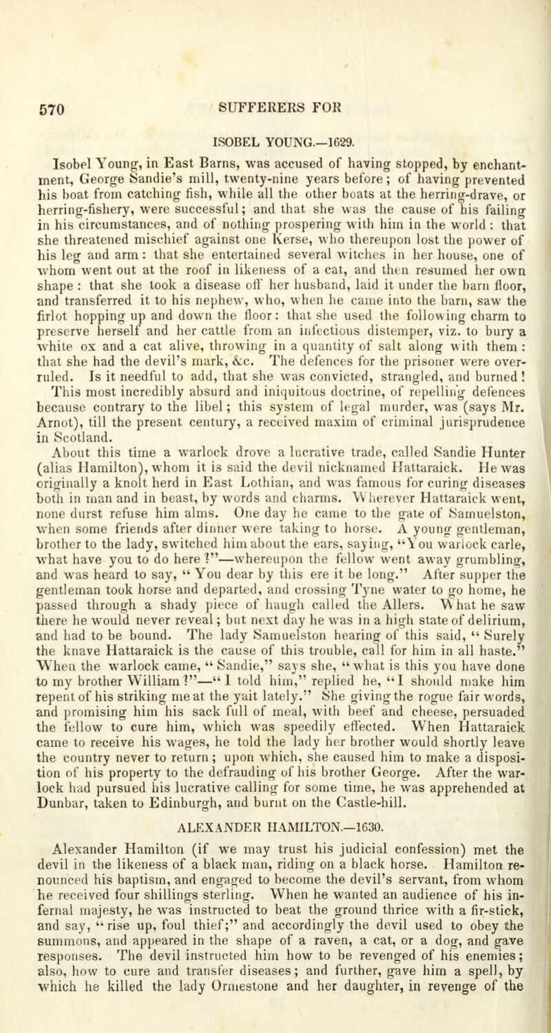 ISOBEL YOUNG.—1629. Isobel Young1, in East Barns, was accused of having stopped, by enchant- ment, George Sandie's mill, twenty-nine years before; of having prevented his boat from catching fish, while all the other boats at the herring-drave, or herring-fishery, were successful; and that she was the cause of his failing in his circumstances, and of nothing prospering with him in the world : that she threatened mischief against one Kerse, who thereupon lost the power of his leg and arm: that she entertained several witches in her house, one of whom went out at the roof in likeness of a cat, and then resumed her own shape : that she took a disease off her husband, laid it under the barn floor, and transferred it to his nephew, who, when he came into the barn, saw the firlot hopping up and down the floor: that she used the following charm to preserve herself and her cattle from an infectious distemper, viz. to bury a white ox and a cat alive, throwing in a quantity of salt along with them : that she had the devil's mark, &c. The defences for the prisoner were over- ruled. Is it needful to add, that she was convicted, strangled, and burned ! This most incredibly absurd and iniquitous doctrine, of repelling defences because contrary to the libel; this system of legal murder, was (says Mr. Arnot), till the present century, a received maxim of criminal jurisprudence in Scotland. About this time a warlock drove a lucrative trade, called Sandie Hunter (alias Hamilton), whom it is said the devil nicknamed Hattaraick. He was originally a knolt herd in East Lothian, and was famous for curing diseases both in man and in beast, by words and charms. Wherever Hattaraick went, none durst refuse him alms. One day he came to the gate of Samuelston, when some friends after dinner were taking to horse. A young gentleman, brother to the lady, switched him about the ears, saying,  You warlock carle, what have you to do here ?—whereupon the fellow went away grumbling, and wras heard to say,  You dear by this ere it be long. After supper the gentleman took horse and departed, and crossing Tyne water to go home, he passed through a shady piece of haugh called the Allers. What he saw there he would never reveal; but next day he wras in a high state of delirium, and had to be bound. The lady Samuelston hearing of this said,  Surely the knave Hattaraick is the cause of this trouble, call for him in all haste. When the warlock came,  Sandie, says she, what is this you have done to my brother William V—I told him, replied he, I should make him repent of his striking meat the yait lately. She giving the rogue fair words, and promising him his sack full of meal, with beef and cheese, persuaded the fellow to cure him, which was speedily effected. When Hattaraick came to receive his wages, he told the lady her brother would shortly leave the country never to return; upon which, she caused him to make a disposi- tion of his property to the defrauding of his brother George. After the war- lock had pursued his lucrative calling for some time, he was apprehended at Dunbar, taken to Edinburgh, and burnt on the Castle-hill. ALEXANDER HAMILTON.—1630. Alexander Hamilton (if we may trust his judicial confession) met the devil in the likeness of a black man, riding on a black horse. Hamilton re- nounced his baptism, and engaged to become the devil's servant, from whom he received four shillings sterling. When he wanted an audience of his in- fernal majesty, he was instructed to beat the ground thrice with a fir-stick, and say, rise up, foul thief; and accordingly the devil used to obey the summons, and appeared in the shape of a raven, a cat, or a dog, and gave responses. The devil instructed him how to be revenged of his enemies; also, how to cure and transfer diseases; and further, gave him a spell., by which he killed the lady Ormestone and her daughter, in revenge of the