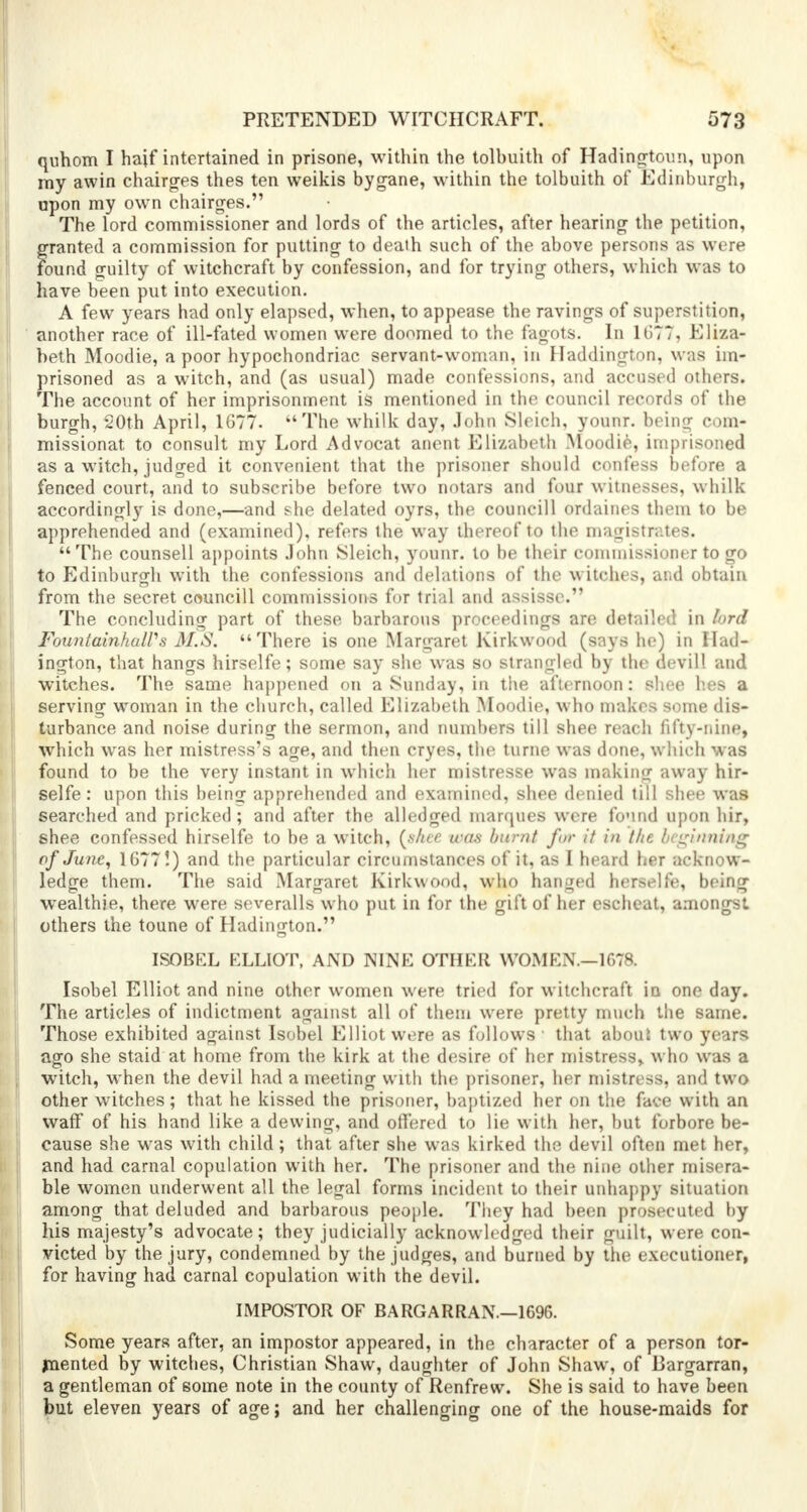 quhom I haif intertained in prisone, within the tolbuith of Hadingtoun, upon my awin chairges thes ten weikis bygane, within the tolbuith of Edinburgh, upon my own chairges. The lord commissioner and lords of the articles, after hearing the petition, granted a commission for putting to death such of the above persons as were found guilty of witchcraft by confession, and for trying others, which was to have been put into execution. A few years had only elapsed, when, to appease the ravings of superstition, another race of ill-fated women were doomed to the fagots. In 1677, Eliza- beth Moodie, a poor hypochondriac servant-woman, in Haddington, was im- prisoned as a witch, and (as usual) made confessions, and accused others. The account of her imprisonment is mentioned in the council records of the burgh, 20th April, 1677. The whilk day, John Sleich, younr. beinjr com- missionat to consult my Lord Advocat anent Elizabeth Moodie, imprisoned as a witch, judged it convenient that the prisoner should confess before a fenced court, and to subscribe before two notars and four witnesses, whilk accordingly is done,—and she delated oyrs, the councill ordaines them to be apprehended and (examined), refers the way thereof to the magistrates. The counsell appoints John Sleich, younr. to be their commissioner to go to Edinburgh with the confessions and delations of the witches, and obtain from the secret councill commissions for trial and assisse. The concluding part of these barbarous proceedings are detailed in lord FounlainhaWs M.S. There is one Margaret Kirkwood (says he) in Had- ington, that hangs hirselfe; some say she was so strangled by the devill and witches. The same happened on a Sunday, in the afternoon: shee hes a serving woman in the church, called Elizabeth Moodie, who makes some dis- turbance and noise during the sermon, and numbers till shee reach fifty-nine, which was her mistress's age, and then cryes, the turne was done, which was found to be the very instant in which her mistresse was making away hir- selfe : upon this being apprehended and examined, shee denied till shee was searched and pricked; and after the alledged marques were found upon hir, shee confessed hirselfe to be a witch, (shee was burnt for it in the beginning of June, 1677!) and the particular circumstances of it, as I heard her acknow- ledge them. The said Margaret Kirkwood, who hanged herselfe, being wealthie, there were severalls who put in for the gift of her escheat, amongst others the toune of Hadington. ISOBEL ELLIOT, AND NINE OTHER WOMEN.—1678. Isobel Elliot and nine other women were tried for witchcraft in one day. The articles of indictment against all of them were pretty much the same. Those exhibited against Isobel Elliot were as follows • that about two years ago she staid at home from the kirk at the desire of her mistress, who was a witch, when the devil had a meeting with the prisoner, her mistress, and two other witches; that he kissed the prisoner, baptized her on the face with an waff of his hand like a dewing, and offered to lie with her, but forbore be- cause she was with child; that after she was kirked the devil often met her, and had carnal copulation with her. The prisoner and the nine other misera- ble women underwent all the legal forms incident to their unhappy situation among that deluded and barbarous people. They had been prosecuted by his majesty's advocate; they judicially acknowledged their guilt, were con- victed by the jury, condemned by the judges, and burned by the executioner, for having had carnal copulation with the devil. IMPOSTOR OF BARGARRAN.—1696. Some years after, an impostor appeared, in the character of a person tor- jnented by witches, Christian Shaw, daughter of John Shaw, of Bargarran, a gentleman of some note in the county of Renfrew. She is said to have been but eleven years of age; and her challenging one of the house-maids for
