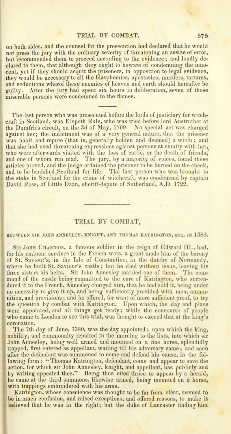 on both sides, and the counsel for the prosecution had declared that he would not press the jury with the ordinary severity of threatening an assize of error, but recommended them to proceed according to the evidence; and loudly de- clared to them, that although they ought to beware of condemning the inno- cent, yet if they should acquit the prisoners, in opposition to legal evidence, they would be accessary to all the blasphemies, apostasies, murders, tortures, and seductions wherof these enemies of heaven and earth should hereafter be guilty. After the jury had spent six hours in deliberation, seven of those miserable persons were condemned to the flames. The last person who was prosecuted before the lords of justiciary for witch- craft in Scotland, was Elspeth Rule, who was tried before lord Anstruther at the Dumfries circuit, on the 3d of May, 1709. No special act was charged against her; the indictment was of a very general nature, that the prisoner was habit and repute (that is, generally holden and deemed) a witch ; and that she had used threatening expressions against persons at enmity with her^ who were afterwards visited with the loss of cattle, or the death of friends,' and one of whom run mad. The jury, by a majority of voices, found these articles proved, and the judge ordained the prisoner to be burned on the cheek, and to be banished,Scotland for life. The last person who was brought to the stake in Scotland for the crime of witchcraft, was condemned by captain David Ross, of Little Daan, sherifT-depute of Sutherland, A.D. 1722. TRIAL BY COMBAT, BETWEEN SIR JOHN ANNESLEY, KNIGHT, AND THOMAS KATRINGTON, ESQ. IN 1380. Sir John Chandois, a famous soldier in the reign of Edward III., had, for his eminent services in the French wars, a grant made him of the barony of St. Saviour's, in the Isle of Constantine, in the dutchy of Normandy, where he built St. Saviour's castle; but he died without issue, leaving his three sisters his heirs. Sir John Annesley married one of them. The com- mand of the castle being committed to the care of Katrington, who surren- dered it to the French, Annesley charged him, that he had sold it, being under no necessity to give it up, and being sufficiently provided with men, ammu- nition, and provisions ; and he offered, for want of more sufficient proof, to try the question by combat with Katrington. Upon which, the day and place were appointed, and all things got ready; while the concourse of people who came to London to see this trial, was thought to exceed that at the king's coronation. The 7th day of June, 1380, was the day appointed ; upon which the kin^, nobility, and commonalty repaired in the morning to the lists, into which sir John Annesley, being well armed and mounted on a fine horse, sploinlid ly trapped, first entered as appellant, waiting till his adversary came; and soon after the defendant was summoned to come and defend his cause, in the fol- lowing form : Thomas Katrington, defendant, come and appear to save the action, for which sir John Annesley, knight, and appellant, has publicly and by writing appealed thee. Being thus cited thrice to appear by a herald, he came at the third summons, likewise armed, being mounted on a horse, with trappings embroidered with his arms. Katrington, whose conscience was thought to be far from clear, seemed to be in much confusion, and raised exceptions, and offered reasons, to make it believed that he was in the right; but the duke of Lancaster finding him