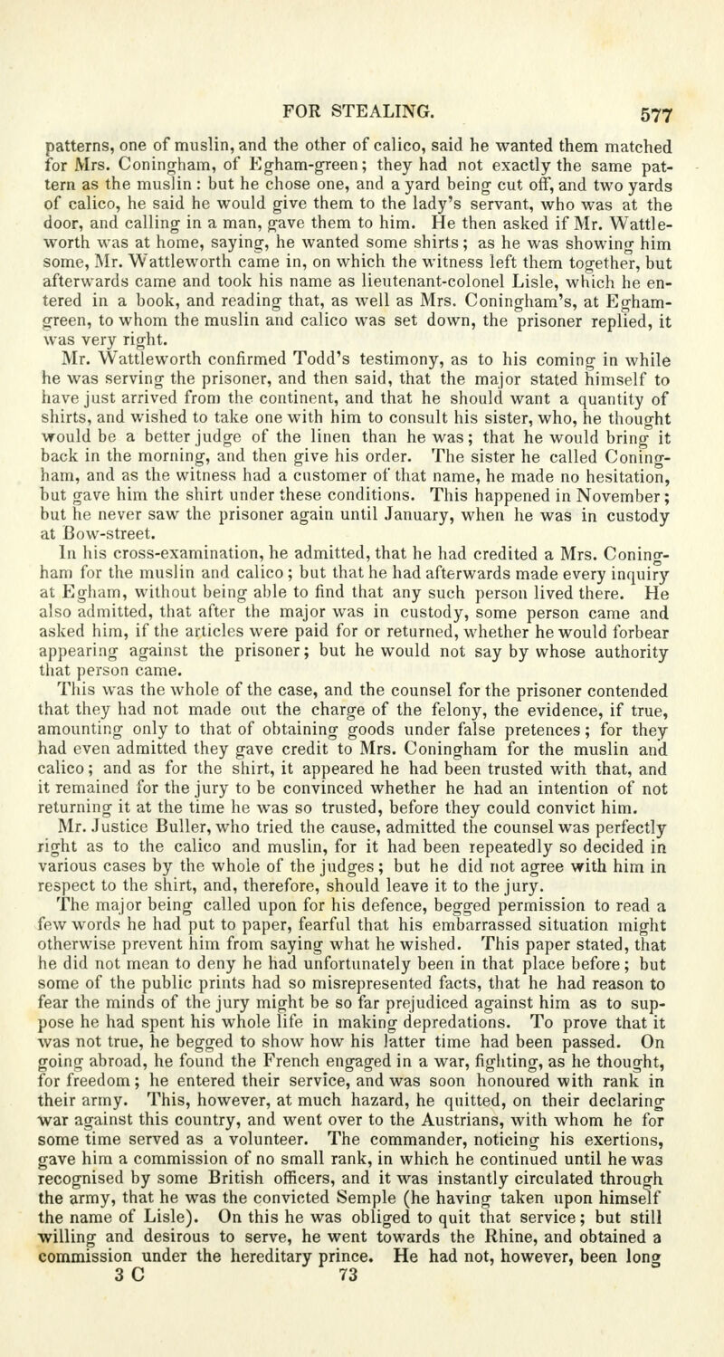 FOR STEALING. patterns, one of muslin, and the other of calico, said he wanted them matched for Mrs. Coningham, of Egham-green; they had not exactly the same pat- tern as the muslin: but he chose one, and a yard being cut off, and two yards of calico, he said he would give them to the lady's servant, who was at the door, and calling in a man, gave them to him. He then asked if Mr. Wattle- worth was at home, saying, he wanted some shirts; as he was showing him some, Mr. Wattleworth came in, on which the witness left them together, but afterwards came and took his name as lieutenant-colonel Lisle, which he en- tered in a book, and reading that, as well as Mrs. Coningham's, at Egham- green, to whom the muslin and calico was set down, the prisoner replied, it was very right. Mr. Wattleworth confirmed Todd's testimony, as to his coming in while he was serving the prisoner, and then said, that the major stated himself to have just arrived from the continent, and that he should want a quantity of shirts, and wished to take one with him to consult his sister, who, he thought would be a better judge of the linen than he was; that he would bring it back in the morning, and then give his order. The sister he called Coning- ham, and as the witness had a customer of that name, he made no hesitation, but gave him the shirt under these conditions. This happened in November; but he never saw the prisoner again until January, when he was in custody at Bow-street. In his cross-examination, he admitted, that he had credited a Mrs. Conino-- ham for the muslin and calico ; but that he had afterwards made every inquiry at Egham, without being able to find that any such person lived there. He also admitted, that after the major was in custody, some person came and asked him, if the articles were paid for or returned, whether he would forbear appearing against the prisoner; but he would not say by whose authority that person came. This was the whole of the case, and the counsel for the prisoner contended that they had not made out the charge of the felony, the evidence, if true, amounting only to that of obtaining goods under false pretences; for they had even admitted they gave credit to Mrs. Coningham for the muslin and calico; and as for the shirt, it appeared he had been trusted with that, and it remained for the jury to be convinced whether he had an intention of not returning it at the time he was so trusted, before they could convict him. Mr. Justice Buller, who tried the cause, admitted the counsel was perfectly right as to the calico and muslin, for it had been repeatedly so decided in various cases by the whole of the judges; but he did not agree with him in respect to the shirt, and, therefore, should leave it to the jury. The major being called upon for his defence, begged permission to read a few words he had put to paper, fearful that his embarrassed situation might otherwise prevent him from saying what he wished. This paper stated, that he did not mean to deny he had unfortunately been in that place before; but some of the public prints had so misrepresented facts, that he had reason to fear the minds of the jury might be so far prejudiced against him as to sup- pose he had spent his whole life in making depredations. To prove that it was not true, he begged to show how his latter time had been passed. On going abroad, he found the French engaged in a war, fighting, as he thought, for freedom; he entered their service, and was soon honoured with rank in their army. This, however, at much hazard, he quitted, on their declaring war against this country, and went over to the Austrians, with whom he for some time served as a volunteer. The commander, noticing his exertions, gave him a commission of no small rank, in which he continued until he was recognised by some British officers, and it was instantly circulated through the army, that he was the convicted Semple (he having taken upon himself the name of Lisle). On this he was obliged to quit that service; but still willing and desirous to serve, he went towards the Rhine, and obtained a commission under the hereditary prince. He had not, however, been long 3 C 73