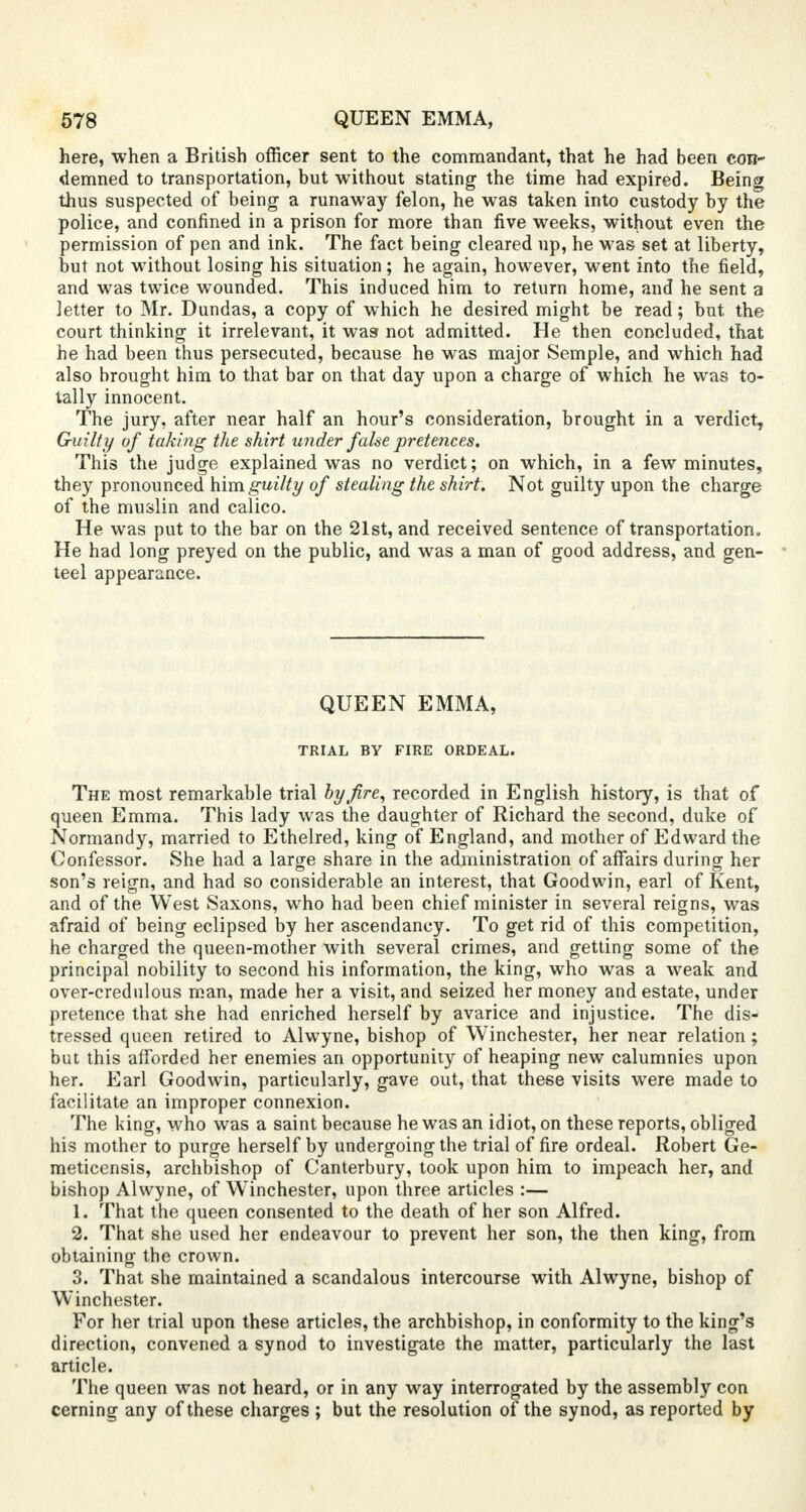 here, when a British officer sent to the commandant, that he had been con- demned to transportation, but without stating the time had expired. Being thus suspected of being a runaway felon, he was taken into custody by the police, and confined in a prison for more than five weeks, without even the permission of pen and ink. The fact being cleared up, he was set at liberty, but not without losing his situation ; he again, however, went into the field, and was twice wounded. This induced him to return home, and he sent a letter to Mr. Dundas, a copy of which he desired might be read; hut the court thinking it irrelevant, it was not admitted. He then concluded, that he had been thus persecuted, because he was major Semple, and which had also brought him to that bar on that day upon a charge of which he was to- tally innocent. The jury, after near half an hour's consideration, brought in a verdict, Guilty of taking the shirt under false pretences. This the judge explained was no verdict; on which, in a few minutes, they pronounced him guilty of stealing the shirt. Not guilty upon the charge of the muslin and calico. He was put to the bar on the 21st, and received sentence of transportation. He had long preyed on the public, and was a man of good address, and gen- teel appearance. QUEEN EMMA, TRIAL BY FIRE ORDEAL. The most remarkable trial hyjire, recorded in English history, is that of queen Emma. This lady was the daughter of Richard the second, duke of Normandy, married to Ethelred, king of England, and mother of Edward the Confessor. She had a large share in the administration of affairs during her son's reign, and had so considerable an interest, that Goodwin, earl of Kent, and of the West Saxons, who had been chief minister in several reigns, was afraid of being eclipsed by her ascendancy. To get rid of this competition, he charged the queen-mother with several crimes, and getting some of the principal nobility to second his information, the king, who was a weak and over-credulous man, made her a visit, and seized her money and estate, under pretence that she had enriched herself by avarice and injustice. The dis- tressed queen retired to Alwyne, bishop of Winchester, her near relation ; but this afforded her enemies an opportunity of heaping new calumnies upon her. Earl Goodwin, particularly, gave out, that these visits were made to facilitate an improper connexion. The king, who was a saint because he was an idiot, on these reports, obliged his mother to purge herself by undergoing the trial of fire ordeal. Robert Ge- meticensis, archbishop of Canterbury, took upon him to impeach her, and bishop Alwyne, of Winchester, upon three articles :— 1. That the queen consented to the death of her son Alfred. 2. That she used her endeavour to prevent her son, the then king, from obtaining the crown. 3. That she maintained a scandalous intercourse with Alwyne, bishop of Winchester. For her trial upon these articles, the archbishop, in conformity to the king's direction, convened a synod to investigate the matter, particularly the last article. The queen was not heard, or in any way interrogated by the assembly con cerning any of these charges ; but the resolution of the synod, as reported by