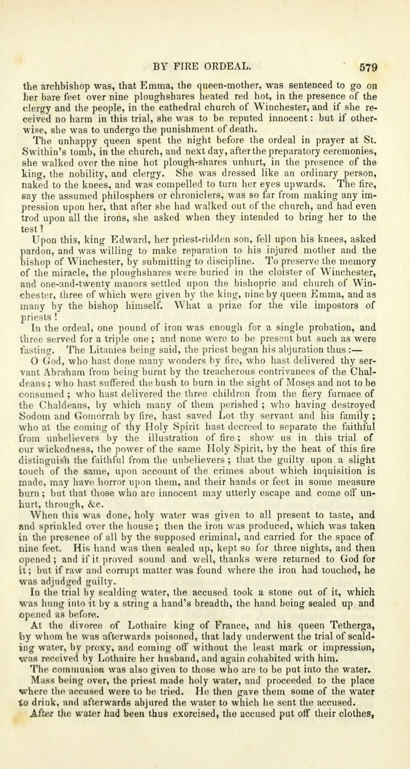the archbishop was, that Emma, the queen-mother, was sentenced to go on her bare feet over nine ploughshares heated red hot, in the presence of the clergy and the people, in the cathedral church of Winchester, and if she re- ceived no harm in this trial, she was to be reputed innocent: but if other- wise, she was to undergo the punishment of death. The unhappy queen spent the night before the ordeal in prayer at St. Swithin's tomb, in the church, and next day, after the preparatory ceremonies, she walked over the nine hot plough-shares unhurt, in the presence of the king, the nobility, and clergy. She was dressed like an ordinary person, naked to the knees, and was compelled to turn her eyes upwards. The fire, say the assumed philosphers or chroniclers, was so far from making any im- pression upon her, that after she had walked out of the church, and had even trod upon all the irons, she asked when they intended to bring her to the test ? Upon this, king Edward, her priest-ridden son, fell upon his knees, asked pardon, and was willing to make reparation to his injured mother and the bishop of Winchester, by submitting to discipline. To preserve the memory of the miracle, the ploughshares were buried in the cloister of Winchester, and one-and-twenty manors settled upon the bishopric and church of Win- chester, three of which were given by the king, nine by queen Emma, and as many by the bishop himself. What a prize for the vile impostors of priests ! In the ordeal, one pound of iron was enough for a single probation, and three served for a triple one ; and none were to be present but such as were lasting. The Litanies being said, the priest began his abjuration thus :— 0 God, who hast done many wonders by fire, who hast delivered thy ser- vant Abraham from being burnt by the treacherous contrivances of the Chal- deans ; who hast suffered the bush to burn in the sight of Moses and not to be consumed ; who hast delivered the three children from the fiery furnace of the Chaldeans, by which many of them perished ; who having destroyed Sodom and Gomorrah by fire, hast saved Lot thy servant and his family ; who at the coming of thy Holy Spirit hast decreed to separate the faithful from unbelievers by the illustration of fire; show us in this trial of our wickedness, the power of the same Holy Spirit, by the heat of this fire distinguish the faithful from the unbelievers ; that the guilty upon a slight touch of the same, upon account of the crimes about which inquisition is made, may have horror upon them, and their hands or feet in some measure burn; but that those who are innocent may utterly escape and come off un- hurt, through, &c. When this was done, holy water was given to all present to taste, and and sprinkled over the house; then the iron was produced, which was taken in the presence of all by the supposed criminal, and carried for the space of nine feet. Hia hand was then sealed up, kept so for three nights, and then opened; and if it proved sound and well, thanks were returned to God for It; but if raw and corrupt matter was found where the iron had touched, he was adjudged guilty. In the trial by eealding water, the accused took a stone out of it, which was hung into it by a string a hand's breadth, the hand being sealed up and opened as before. At the divorce of Lothaire king of France, and his queen Tetherga, by whom he was afterwards poisoned, that lady underwent the trial of scald- ing water, by proxy, and coming off without the least mark or impression, was received by Lothaire her husband, and again cohabited with him. The communion was also given to those who are to be put into the water. Mass being over, the priest made holy water, and proceeded to the place where the accused were to be tried. He then gave them some of the water to drink, and afterwards abjured the water to which he sent the accused. After the water had been thus exorcised, the accused put off their clothes,