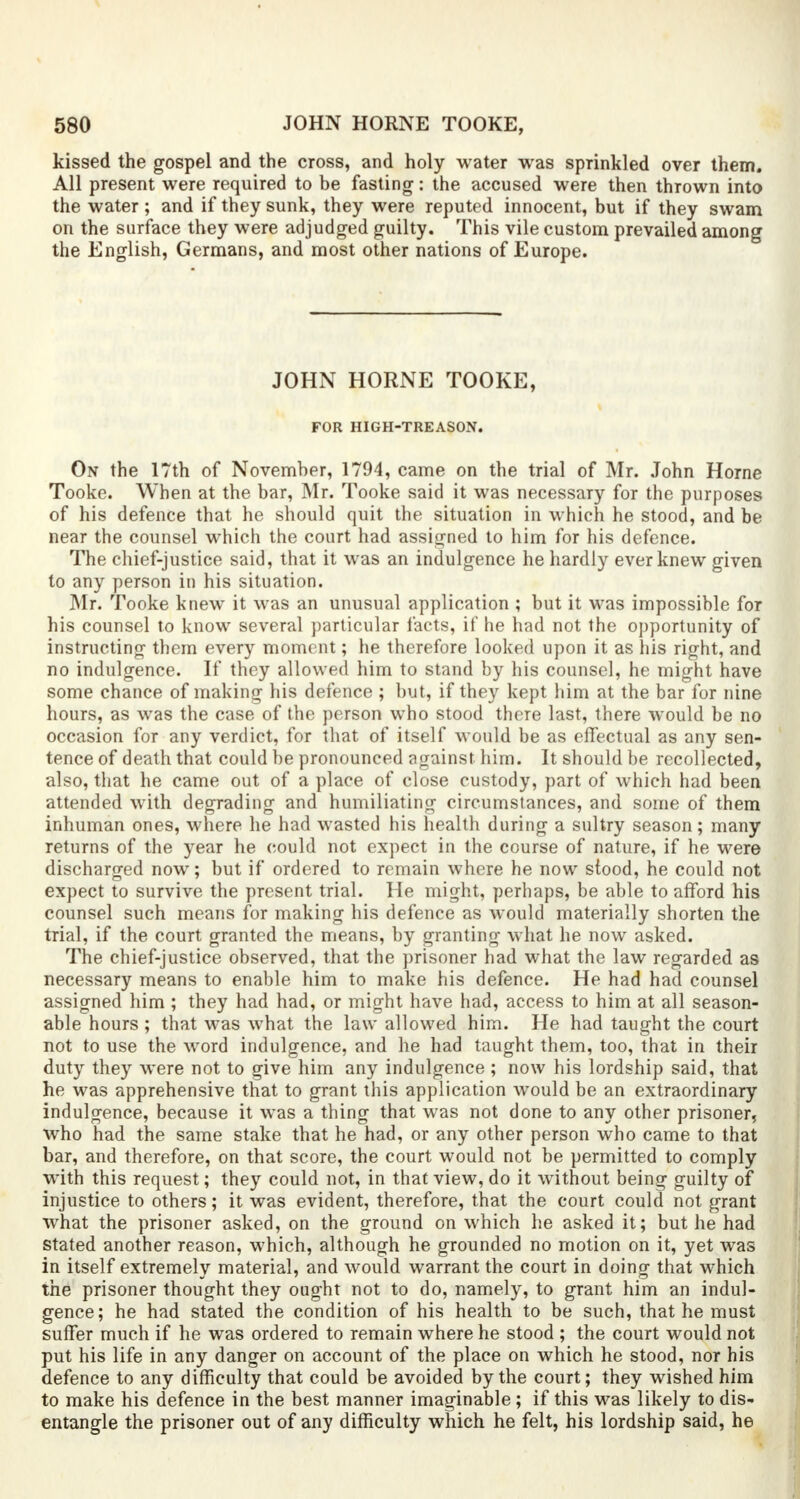 kissed the gospel and the cross, and holy water was sprinkled over them. All present were required to be fasting: the accused were then thrown into the water; and if they sunk, they were reputed innocent, but if they swam on the surface they were adjudged guilty. This vile custom prevailed among the English, Germans, and most other nations of Europe. JOHN HORNE TOOKE, FOR HIGH-TREASON. On the 17th of November, 1794, came on the trial of Mr. John Home Tooke. When at the bar, Mr. Tooke said it was necessary for the purposes of his defence that he should quit the situation in which he stood, and be near the counsel which the court had assigned to him for his defence. The chief-justice said, that it was an indulgence he hardly ever knew given to any person in his situation. Mr. Tooke knew it was an unusual application ; but it was impossible for his counsel to know several particular facts, if he had not the opportunity of instructing them every moment; he therefore looked upon it as his right, and no indulgence. If they allowed him to stand by his counsel, he might have some chance of making his defence ; but, if they kept him at the bar for nine hours, as was the case of the person who stood there last, there would be no occasion for any verdict, for that of itself would be as effectual as any sen- tence of death that could be pronounced against him. It should be recollected, also, that he came out of a place of close custody, part of which had been attended with degrading and humiliating circumstances, and some of them inhuman ones, where he had wasted his health during a sultry season; many returns of the year he could not expect in the course of nature, if he were discharged now; but if ordered to remain where he now stood, he could not expect to survive the present trial. He might, perhaps, be able to afford his counsel such means for making his defence as would materially shorten the trial, if the court granted the means, by granting what he now asked. The chief-justice observed, that the prisoner had what the law regarded as necessary means to enable him to make his defence. He had had counsel assigned him ; they had had, or might have had, access to him at all season- able hours ; that was what the law allowed him. He had taught the court not to use the word indulgence, and he had taught them, too, that in their duty they were not to give him any indulgence ; now his lordship said, that he was apprehensive that to grant this application would be an extraordinary indulgence, because it wTas a thing that was not done to any other prisoner, who had the same stake that he had, or any other person who came to that bar, and therefore, on that score, the court would not be permitted to comply with this request; they could not, in that view, do it without being guilty of injustice to others; it was evident, therefore, that the court could not grant what the prisoner asked, on the ground on which he asked it; but he had stated another reason, which, although he grounded no motion on it, yet was in itself extremely material, and would warrant the court in doing that which the prisoner thought they ought not to do, namely, to grant him an indul- gence; he had stated the condition of his health to be such, that he must suffer much if he was ordered to remain where he stood ; the court would not put his life in any danger on account of the place on which he stood, nor his defence to any difficulty that could be avoided by the court; they wished him to make his defence in the best manner imaginable; if this was likely to dis- entangle the prisoner out of any difficulty which he felt, his lordship said, he