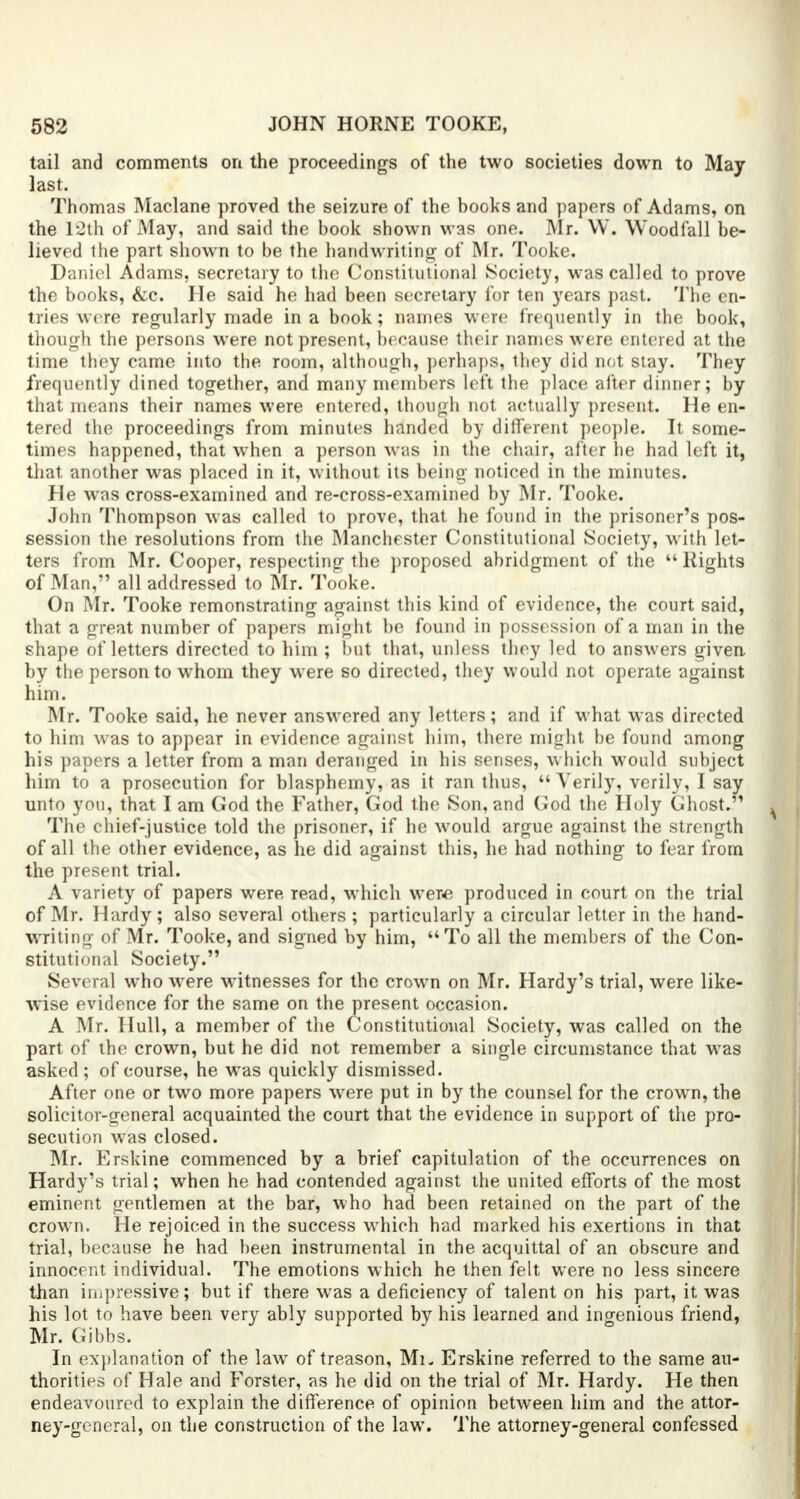 tail and comments on the proceedings of the two societies down to May last. Thomas Maclane proved the seizure of the books and papers of Adams, on the 12th of May, and said the book shown was one. Mr. W. Woodfall be- lieved Ihe part shown to be the handwriting of Mr. Tooke. Daniel Adams, secretary to the Constitutional Society, was called to prove the books, &c. He said he had been secretary for ten years past. The en- tries were regularly made in a book; names were frequently in the book, though the persons were not present, because their names were entered at the time they came into the room, although, perhaps, they did not stay. They frequently dined together, and many members left the place after dinner; by that means their names were entered, though not actually present. He en- tered the proceedings from minutes handed by different people. It some- times happened, that when a person was in the chair, after he had left it, that another was placed in it, without its being noticed in the minutes. He wras cross-examined and re-cross-examined by Mr. Tooke. John Thompson was called to prove, that he found in the prisoner's pos- session the resolutions from the Manchester Constitutional Society, with let- ters from Mr. Cooper, respecting the proposed abridgment of the  Rights of Man, all addressed to Mr. Tooke. On Mr. Tooke remonstrating against this kind of evidence, the court said, that a great number of papers might be found in possession of a man in the shape of letters directed to him ; but that, unless they led to answers given, by the person to whom they were so directed, they would not operate against him. Mr. Tooke said, he never answered any letters; and if what was directed to him was to appear in evidence against him, there might be found among his papers a letter from a man deranged in his senses, which would subject him to a prosecution for blasphemy, as it ran thus,  Verily, verily, I say unto you, that I am God the Father, God the Son, and God the Holy Ghost- The chief-justice told the prisoner, if he would argue against the strength of all the other evidence, as he did against this, he had nothing to fear from the present trial. A variety of papers were read, which were produced in court on the trial of Mr. Hardy ; also several others ; particularly a circular letter in the hand- writing of Mr. Tooke, and signed by him, To all the members of the Con- stitutional Society. Several who were witnesses for the crown on Mr. Hardy's trial, were like- wise evidence for the same on the present occasion. A Mr. Hull, a member of the Constitutional Society, was called on the part of the crown, but he did not remember a single circumstance that was asked; of course, he was quickly dismissed. After one or two more papers were put in by the counsel for the crown, the solicitor-general acquainted the court that the evidence in support of the pro- secution was closed. Mr. Erskine commenced by a brief capitulation of the occurrences on Hardy's trial; when he had contended against the united efforts of the most eminent gentlemen at the bar, who had been retained on the part of the crown. He rejoiced in the success which had marked his exertions in that trial, because he had been instrumental in the acquittal of an obscure and innocent individual. The emotions which he then felt were no less sincere than impressive; but if there was a deficiency of talent on his part, it was his lot to have been very ably supported by his learned and ingenious friend, Mr. Gibbs. In explanation of the law of treason, Mi. Erskine referred to the same au- thorities of Hale and Forster, as he did on the trial of Mr. Hardy. He then endeavoured to explain the difference of opinion between him and the attor- ney-general, on the construction of the law. The attorney-general confessed