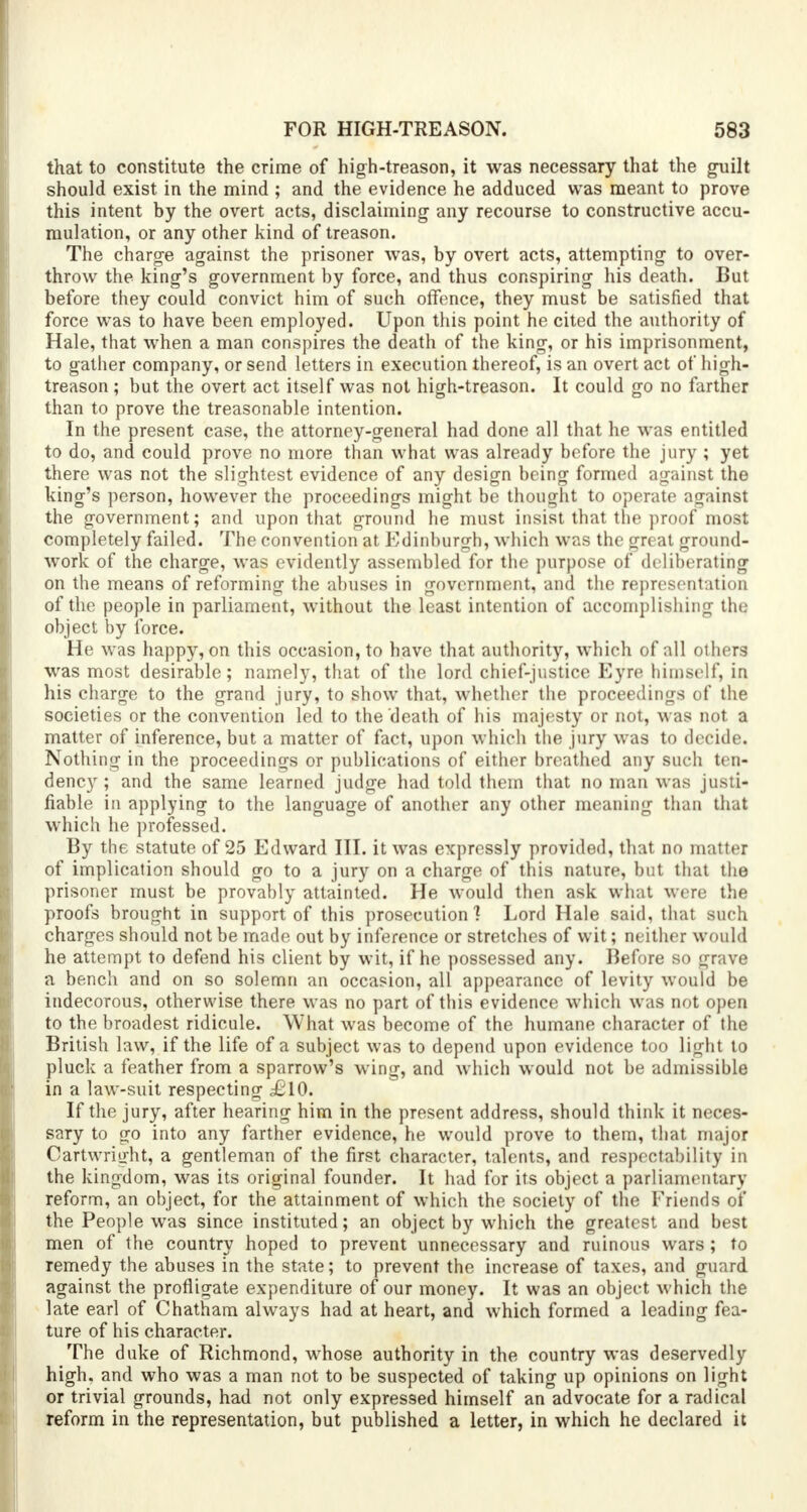 that to constitute the crime of high-treason, it was necessary that the guilt should exist in the mind ; and the evidence he adduced was meant to prove this intent by the overt acts, disclaiming any recourse to constructive accu- mulation, or any other kind of treason. The charge against the prisoner was, by overt acts, attempting to over- throw the king's government by force, and thus conspiring his death. But before they could convict him of such offence, they must be satisfied that force was to have been employed. Upon this point he cited the authority of Hale, that when a man conspires the death of the king, or his imprisonment, to gather company, or send letters in execution thereof, is an overt act of high- treason ; but the overt act itself was not high-treason. It could go no farther than to prove the treasonable intention. In the present case, the attorney-general had done all that he was entitled to do, and could prove no more than what was already before the jury; yet there was not the slightest evidence of any design being formed against the king's person, however the proceedings might be thought to operate against the government; and upon that ground he must insist that the proof most completely failed. The convention at Edinburgh, which was the great ground- work of the charge, was evidently assembled for the purpose of deliberating on the means of reforming the abuses in government, and the representation of the people in parliament, without the least intention of accomplishing the object by force. He was happy, on this occasion, to have that authority, which of all others was most desirable; namely, that of the lord chief-justice Eyre himself, in his charge to the grand jury, to show that, whether the proceedings of the societies or the convention led to the death of his majesty or not, was not a matter of inference, but a matter of fact, upon which the jury was to decide. Nothing in the proceedings or publications of either breathed any such ten- dency ; and the same learned judge had told them that no man was justi- fiable in applying to the language of another any other meaning than that which he professed. By the statute of 25 Edward III. it was expressly provided, that no matter of implication should go to a jury on a charge of this nature, but that the prisoner must be provably attainted. He would then ask what were the proofs brought in support of this prosecution] Lord Hale said, that such charges should not be made out by inference or stretches of wit; neither would he attempt to defend his client by wit, if he possessed any. Before so grave a bench and on so solemn an occasion, all appearance of levity would be indecorous, otherwise there was no part of this evidence which was not open to the broadest ridicule. What was become of the humane character of the British law, if the life of a subject was to depend upon evidence too light to pluck a feather from a sparrow's wing, and which would not be admissible in a law-suit respecting £.10. If the jury, after hearing him in the present address, should think it neces- sary to go into any farther evidence, he would prove to them, that major Oartwriijfht, a gentleman of the first character, talents, and respectability in the kingdom, was its original founder. It had for its object a parliamentary reform, an object, for the attainment of which the society of the Friends of the People was since instituted; an object by which the greatest and best men of the country hoped to prevent unnecessary and ruinous wars ; to remedy the abuses in the state; to prevent the increase of taxes, and guard against the profligate expenditure of our money. It was an object which the late earl of Chatham always had at heart, and which formed a leading fea- ture of his character. The duke of Richmond, whose authority in the country was deservedly high, and who was a man not to be suspected of taking up opinions on light or trivial grounds, had not only expressed himself an advocate for a radical reform in the representation, but published a letter, in which he declared it