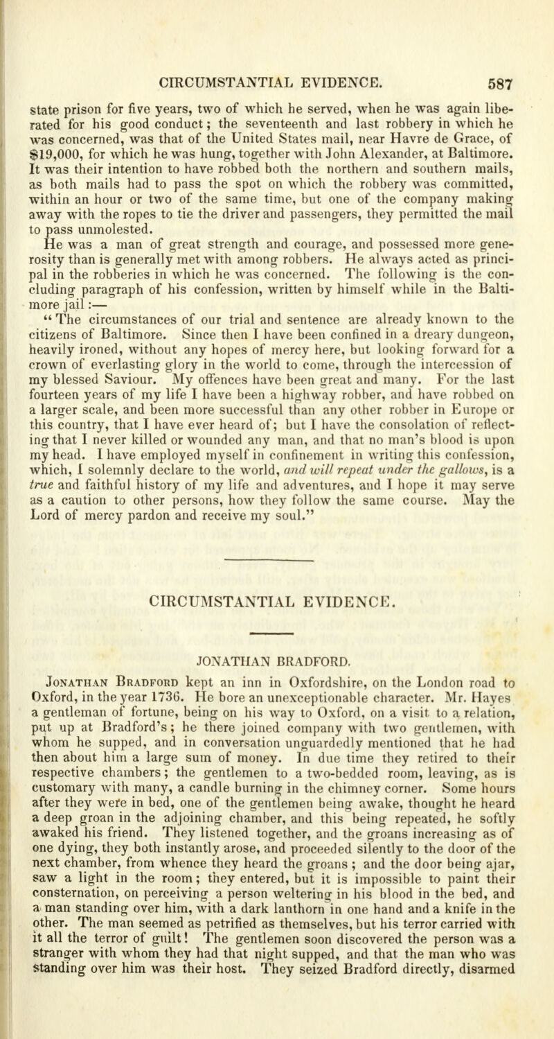 state prison for five years, two of which he served, when he was again libe- rated for his good conduct; the seventeenth and last robbery in which he was concerned, was that of the United States mail, near Havre de Grace, of $19,000, for which he was hung, together with John Alexander, at Baltimore. It was their intention to have robbed both the northern and southern mails, as both mails had to pass the spot on which the robbery was committed, within an hour or two of the same time, but one of the company making away with the ropes to tie the driver and passengers, they permitted the mail to pass unmolested. He was a man of great strength and courage, and possessed more gene- rosity than is generally met with among robbers. He always acted as princi- pal in the robberies in which he was concerned. The following is the con- cluding paragraph of his confession, written by himself while in the Balti- more jail:—  The circumstances of our trial and sentence are already known to the citizens of Baltimore. Since then I have been confined in a dreary dungeon, heavily ironed, without any hopes of mercy here, but looking forward for a crown of everlasting glory in the world to come, through the intercession of my blessed Saviour. My offences have been great and many. For the last fourteen years of my life I have been a highway robber, and have robbed on a larger scale, and been more successful than any other robber in Europe or this country, that I have ever heard of; but I have the consolation of reflect- ing that I never killed or wounded any man, and that no man's blood is upon my head. I have employed myself in confinement in writing this confession, which, I solemnly declare to the world, and will repeat under the gallows, is a true and faithful history of my life and adventures, and I hope it may serve as a caution to other persons, how they follow the same course. May the Lord of mercy pardon and receive my soul. CIRCUMSTANTIAL EVIDENCE. JONATHAN BRADFORD. Jonathan Bradford kept an inn in Oxfordshire, on the London road to Oxford, in the year 1736. He bore an unexceptionable character. Mr. Hayes a gentleman of fortune, being on his way to Oxford, on a visit to a relation, put up at Bradford's; he there joined company with two gentlemen, with whom he supped, and in conversation unguardedly mentioned that he had then about him a large sum of money. In due time they retired to their respective chambers; the gentlemen to a two-bedded room, leaving, as is customary with many, a candle burning in the chimney corner. Some hours after they were in bed, one of the gentlemen being awake, thought he heard a deep groan in the adjoining chamber, and this being repeated, he softly awaked his friend. They listened together, and the groans increasing as of one dying, they both instantly arose, and proceeded silently to the door of the next chamber, from whence they heard the groans; and the door being ajar, saw a light in the room; they entered, but it is impossible to paint their consternation, on perceiving a person weltering in his blood in the bed, and a man standing over him, with a dark lanthorn in one hand and a knife in the other. The man seemed as petrified as themselves, but his terror carried with it all the terror of guilt! The gentlemen soon discovered the person was a stranger with whom they had that night supped, and that the man who was standing over him was their host. They seized Bradford directly, disarmed