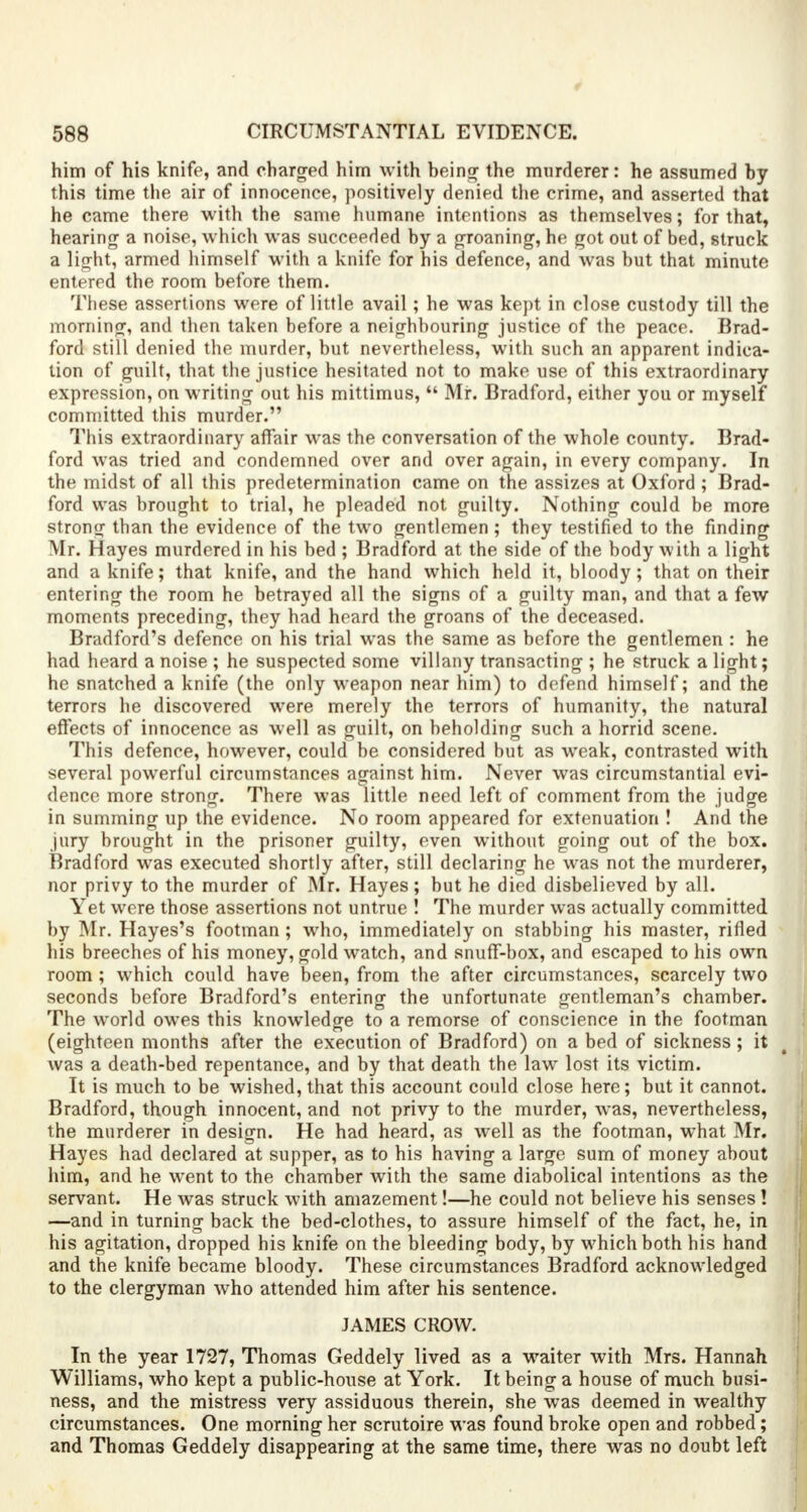 him of his knife, and charged him with being the murderer: he assumed by this time the air of innocence, positively denied the crime, and asserted that he came there with the same humane intentions as themselves; for that, hearing a noise, which was succeeded by a groaning, he got out of bed, struck a light, armed himself with a knife for his defence, and was but that minute entered the room before them. These assertions were of little avail; he was kept in close custody till the morning, and then taken before a neighbouring justice of the peace. Brad- ford still denied the murder, but nevertheless, with such an apparent indica- tion of guilt, that the justice hesitated not to make use of this extraordinary expression, on writing out his mittimus,  Mr. Bradford, either you or myself committed this murder. This extraordinary affair was the conversation of the whole county. Brad- ford was tried and condemned over and over again, in every company. In the midst of all this predetermination came on the assizes at Oxford ; Brad- ford was brought to trial, he pleaded not guilty. Nothing could be more strong than the evidence of the two gentlemen ; they testified to the finding Mr. Hayes murdered in his bed ; Bradford at the side of the body with a light and a knife; that knife, and the hand which held it, bloody; that on their entering the room he betrayed all the signs of a guilty man, and that a few moments preceding, they had heard the groans of the deceased. Bradford's defence on his trial was the same as before the gentlemen : he had heard a noise ; he suspected some villany transacting ; he struck a light; he snatched a knife (the only weapon near him) to defend himself; and the terrors he discovered were merely the terrors of humanity, the natural effects of innocence as well as guilt, on beholding such a horrid scene. This defence, however, could be considered but as weak, contrasted with several powerful circumstances against him. Never was circumstantial evi- dence more strong. There was little need left of comment from the judge in summing up the evidence. No room appeared for extenuation ! And the jury brought in the prisoner guilty, even without going out of the box. Bradford was executed shortly after, still declaring he was not the murderer, nor privy to the murder of Mr. Hayes; but he died disbelieved by all. Yet were those assertions not untrue ! The murder was actually committed by Mr. Hayes's footman ; who, immediately on stabbing his master, rifled his breeches of his money, gold watch, and snuff-box, and escaped to his own room ; which could have been, from the after circumstances, scarcely two seconds before Bradford's entering the unfortunate gentleman's chamber. The world owes this knowledge to a remorse of conscience in the footman (eighteen months after the execution of Bradford) on a bed of sickness ; it was a death-bed repentance, and by that death the law lost its victim. It is much to be wished, that this account could close here; but it cannot. Bradford, though innocent, and not privy to the murder, was, nevertheless, the murderer in design. He had heard, as well as the footman, what Mr. Hayes had declared at supper, as to his having a large sum of money about him, and he went to the chamber with the same diabolical intentions as the servant. He was struck with amazement!—he could not believe his senses! —and in turning back the bed-clothes, to assure himself of the fact, he, in his agitation, dropped his knife on the bleeding body, by which both his hand and the knife became bloody. These circumstances Bradford acknowledged to the clergyman who attended him after his sentence. JAMES CROW. In the year 1727, Thomas Geddely lived as a waiter with Mrs. Hannah Williams, who kept a public-house at York. It being a house of much busi- ness, and the mistress very assiduous therein, she was deemed in wealthy circumstances. One morning her scrutoire was found broke open and robbed; and Thomas Geddely disappearing at the same time, there was no doubt left