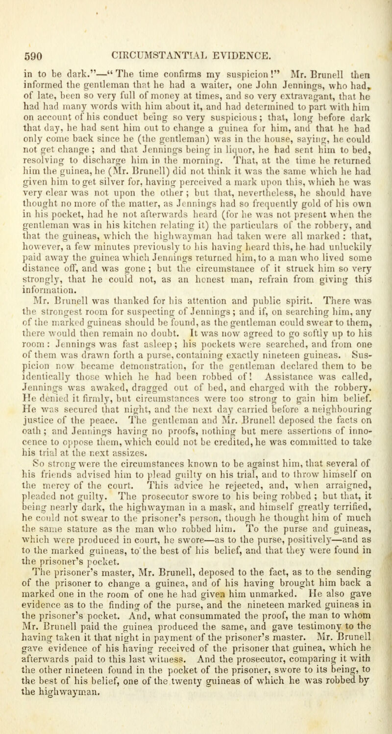 in to be dark.— The time confirms my suspicion! Mr. Brunell then informed the gentleman that he had a waiter, one John Jennings, who hadr of late, been so very full of money at times, and so very extravagant, that he had had many words with him about it, and had determined to part with him on account of his conduct being so very suspicious; that, long before dark that day, he had sent him out to change a guinea for him, and that lie had only come back since he (the gentleman) was in the house, saying, he could not get change ; and that Jennings being in liquor, he had sent him to bed, resolving to discharge him in the morning. That, at the time he returned him the guinea, he (Mr. Brunell) did not think it was the same which he had given him to get silver for, having perceived a mark upon this, which he was very clear was not upon the other ; but that, nevertheless, he should have thought no more of the matter, as Jennings had so frequently gold of his own in his pocket, had he not afterwards heard (for he was not present when the gentleman was in his kitchen relating it) the particulars of the robbery, and that the guineas, which the highwayman had taken were all marked : that, however, a few minutes previously to his having heard this, he had unluckily paid away the guinea which Jennings returned him, to a man who lived some distance off, and was gone ; but the circumstance of it struck him so very strongly, that he could not, as an honest man, refrain from giving this information. Mr. Brunell was thanked for his attention and public spirit. There was the strongest room for suspecting of Jennings; and if, on searching him, any of the marked guineas should be found, as the gentleman could swear to them, there would then remain no doubt. It was now agreed to go softly up to his room : Jennings was fast asleep; his pockets were searched, and from one of them was drawn forth a purse, containing exactly nineteen guineas. Sus- picion now became demonstration, for the gentleman declared them to be identically those which he had been robbed of! Assistance was called, Jennings was awaked, dragged out of bed, and charged with the robbery. He denied it firmly, but circumstances were too strong to gain him belief. He was secured that night, and the next day carried before a neighbouring justice of the peace. The gentleman and Mr. Brunell deposed the facts on oath; and Jennings having no proofs, nothing but mere assertions of inno- cence to oppose them, which could not be credited, he was committed to take his trial at the next assizes. So strong were the circumstances known to be against him, that several of his friends advised him to plead guilty on his trial, and to throw himself on the mercy of the court. This advice he rejected, and, when arraigned, pleaded not guilty. The prosecutor swore to his being robbed ; but that, it being nearly dark, the highwayman in a mask, and himself greatly terrified, he could not swear to the prisoner's person, though he thought him of much the same stature as the man who robbed him. To the purse and guineas, which were produced in court, he swore—as to the purse, positively—and as to the marked guineas, to'the best of his belief, and that they were found in the prisoner's pocket. The prisoner's master, Mr. Brunell, deposed to the fact, as to the sending of the prisoner to change a guinea, and of his having brought him back a marked one in the room of one he had given him unmarked. He also gave evidence as to the finding of the purse, and the nineteen marked guineas in the prisoner's pocket. And, what consummated the proof, the man to whom Mr. Brunell paid the guinea produced the same, and gave testimony to the having taken it that night in payment of the prisoner's master. Mr. Brunell gave evidence of his having received of the prisoner that guinea, which he afterwards paid to this last witness. And the prosecutor, comparing it with the other nineteen found in the pocket of the prisoner, swore to its being, to the best of his belief, one of the twenty guineas of which he was robbed by the highwayman.