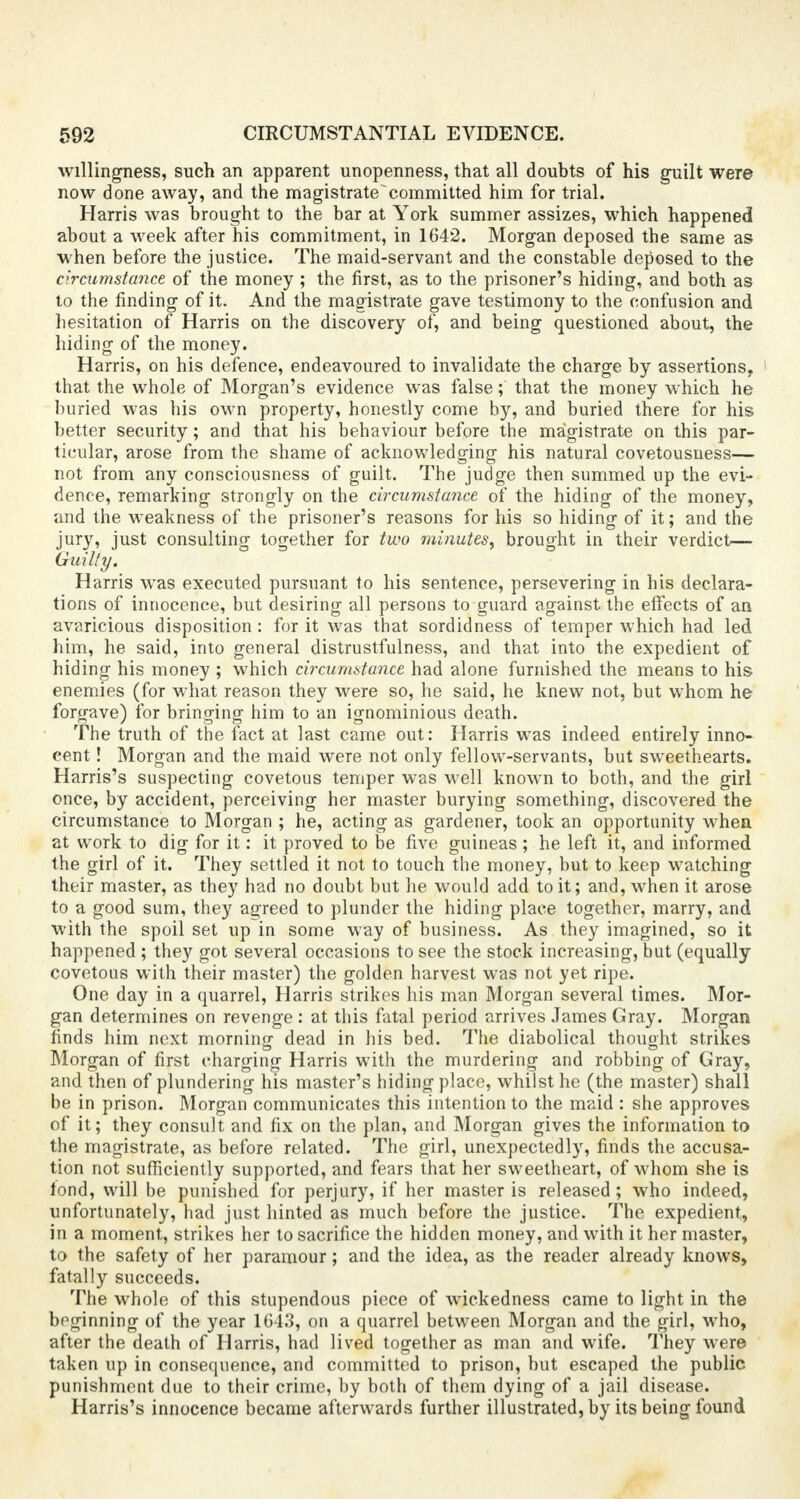 willingness, such an apparent unopenness, that all doubts of his guilt were now done away, and the magistrate committed him for trial. Harris was brought to the bar at York summer assizes, which happened about a week after his commitment, in 1642. Morgan deposed the same as when before the justice. The maid-servant and the constable deposed to the circumstance of the money; the first, as to the prisoner's hiding, and both as to the finding of it. And the magistrate gave testimony to the confusion and hesitation of Harris on the discovery of, and being questioned about, the hiding of the money. Harris, on his defence, endeavoured to invalidate the charge by assertions, that the whole of Morgan's evidence was false; that the money which he buried was his own property, honestly come by, and buried there for his better security; and that his behaviour before the magistrate on this par- ticular, arose from the shame of acknowledging his natural covetousness— not from any consciousness of guilt. The judge then summed up the evi- dence, remarking strongly on the circumstance of the hiding of the money, and the weakness of the prisoner's reasons for his so hiding of it; and the jury, just consulting together for two minutes, brought in their verdict— Guilty. Harris was executed pursuant to his sentence, persevering in his declara- tions of innocence, but desiring all persons to guard against the effects of an avaricious disposition : for it was that sordidness of temper which had led him, he said, into general distrustfulness, and that into the expedient of hiding his money ; which circumstance had alone furnished the means to his enemies (for what reason they were so, he said, he knew not, but whom he forgave) for bringing him to an ignominious death. The truth of the fact at last came out: Harris was indeed entirely inno- cent ! Morgan and the maid were not only fellow-servants, but sweethearts. Harris's suspecting covetous temper was well known to both, and the girl once, by accident, perceiving her master burying something, discovered the circumstance to Morgan ; he, acting as gardener, took an opportunity when at work to dig for it: it proved to be five guineas ; he left it, and informed the girl of it. They settled it not to touch the money, but to keep watching their master, as they had no doubt but he would add to it; and, when it arose to a good sum, they agreed to plunder the hiding place together, marry, and with the spoil set up in some way of business. As they imagined, so it happened ; they got several occasions to see the stock increasing, but (equally covetous with their master) the golden harvest was not yet ripe. One day in a quarrel, Harris strikes his man Morgan several times. Mor- gan determines on revenge : at this fatal period arrives James Gray. Morgan finds him next morning dead in his bed. The diabolical thought strikes Morgan of first charging Harris with the murdering and robbing of Gray, and then of plundering his master's hiding place, whilst he (the master) shall be in prison. Morgan communicates this intention to the maid : she approves of it; they consult and fix on the plan, and Morgan gives the information to the magistrate, as before related. The girl, unexpectedly, finds the accusa- tion not sufficiently supported, and fears that her sweetheart, of whom she is fond, will be punished for perjury, if her master is released; who indeed, unfortunately, had just hinted as much before the justice. The expedient, in a moment, strikes her to sacrifice the hidden money, and with it her master, to the safety of her paramour; and the idea, as the reader already knows, fatally succeeds. The whole of this stupendous piece of wickedness came to light in the beginning of the year 1643, on a quarrel between Morgan and the girl, who, after the death of Harris, had lived together as man and wife. They were taken up in consequence, and committed to prison, but escaped the public punishment due to their crime, by both of them dying of a jail disease. Harris's innocence became afterwards further illustrated, by its being found