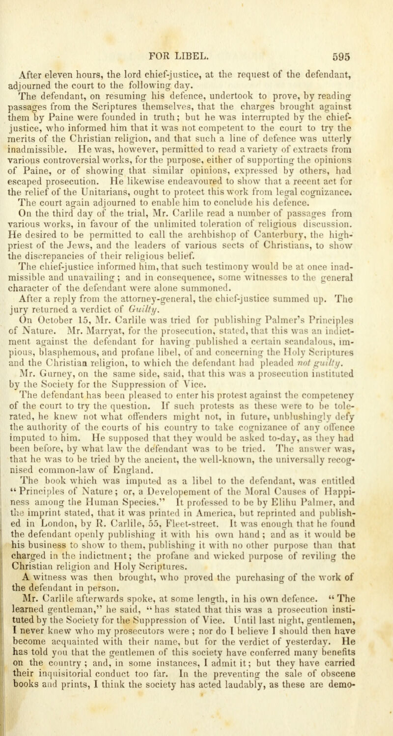 After eleven hours, the lord chief-justice, at the request of the defendant, adjourned the court to the following day. The defendant, on resuming his defence, undertook to prove, by reading passages from the Scriptures themselves, that the charges brought against them by Paine were founded in truth; but he was interrupted by the chief- justice, who informed him that it was not competent to the court to try the merits of the Christian religion, and that such a line of defence was utterly inadmissible. He was, however, permitted to read a variety of extracts from various controversial works, for the purpose, either of supporting the opinions of Paine, or of showing that similar opinions, expressed by others, had escaped prosecution. He likewise endeavoured to show that a recent act for the relief of the Unitarians, ought to protect this work from legal cognizance. The court again adjourned to enable him to conclude his defence. On the third day of the trial, Mr. Carlile read a number of passages from various works, in favour of the unlimited toleration of religious discussion. He desired to be permitted to call the archbishop of Canterbury, the high- priest of the Jews, and the leaders of various sects of Christians, to show the discrepancies of their religious belief. The chief-justice informed him, that such testimony would be at once inad- missible and unavailing; and in consequence, some witnesses to the general character of the defendant were alone summoned. After a reply from the attorney-general, the chief-justice summed up. The jury returned a verdict of Guilty. On October 15, Mr. Carlile was tried for publishing Palmer's Principles of Nature. Mr. Marryat, for the prosecution, stated, that this was an indict- ment against the defendant for having published a certain scandalous, im- pious, blasphemous, and profane libel, of and concerning the Holy Scriptures and the Christian religion, to which the defendant had pleaded not guilty, Mr. Gurney, on the same side, said, that this was a prosecution instituted by the Society for the Suppression of Vice. The defendant has been pleased to enter his protest against the competency of the court to try the question. If such protests as these were to be tole- rated, he knew not what offenders might not, in future, unblushing! v defy the authority of the courts of his country to take cognizance of any offence imputed to him. He supposed that they would be asked to-day, as they had been before, by what law the defendant was to be tried. The answer was, that he was to be tried by the ancient, the well-known, the universally recog- nised common-law of England. The book which was imputed as a libel to the defendant, was entitled Principles of Nature; or, a Developement of the Moral Causes of Happi- ness among the Human Species. It professed to be by Elihu Palmer, and the imprint stated, that it was printed in America, but reprinted and publish- ed in London, by R. Carlile, 55, Fleet-street. It was enough that he found the defendant openly publishing it with his own hand ; and as it would be j his business to show to them, publishing it with no other purpose than that \ charged in the indictment; the profane and wicked purpose of reviling the Christian religion and Holy Scriptures. A witness was then brought, who proved the purchasing of the work of the defendant in person. Mr. Carlile afterwards spoke, at some length, in his own defence.  The learned gentleman, he said, has stated that this was a prosecution insti- tuted by the Society for the Suppression of Vice. Until last night, gentlemen, I never knew who my prosecutors were ; nor do I believe I should then have become acquainted with their name, but for the verdict of yesterday. He has told you that the gentlemen of this society have conferred many benefits on the country ; and, in some instances, I admit it; but they have carried their inquisitorial conduct too far. In the preventing the sale of obscene books and prints, I think the society has acted laudably, as these are demo-