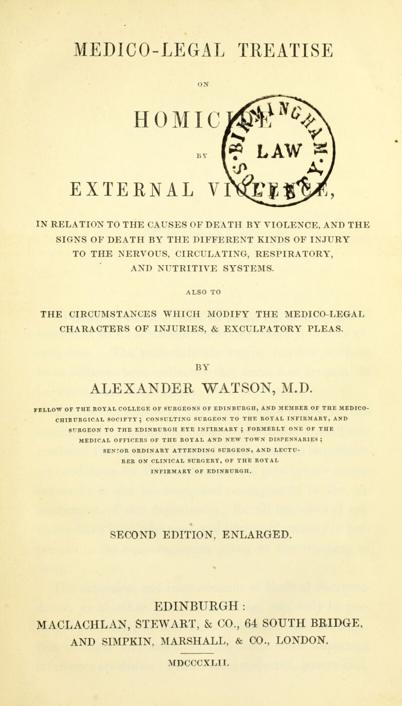 ON EXTERNAL VITO HOMicimP^S bv (« LAW a IN RELATION TO THE CAUSES OF DEATH BY VIOLENCE, AND THE SIGNS OF DEATH BY THE DIFFERENT KINDS OF INJURY TO THE NERVOUS, CIRCULATING, RESPIRATORY, AND NUTRITIVE SYSTEMS. THE CIRCUMSTANCES WHICH MODIFY THE MEDICO-LEGAL CHARACTERS OF INJURIES, & EXCULPATORY PLEAS. FELLOW OF THE ROYAL COLLEGE OF SURGEONS OF EDINBURGH, AND MEMBER OF THE MEDICO- CHIRURGICAL SOCIFTY ; CONSULTING SURGEON TO THE ROYAL INFIRMARY, AND SURGEON TO THE EDINBURGH EYE INFIRMARY ; FORMERLY ONE OF THE MEDICAL OFFICERS OF THE ROYAL AND NEW TOWN DISPENSARIES ? SENIOR ORDINARY ATTENDING SURGEON, AND LECTU- RER ON CLINICAL SURGERY, OF THE ROYAL INFIRMARY OF EDINBURGH. EDINBURGH : MACLACHLAN, STEWART, & CO., 64 SOUTH BRIDGE, AND SIMPKIN, MARSHALL, & CO., LONDON. ALSO TO BY ALEXANDER WATSON, M.D. SECOND EDITION, ENLARGED. MDCCCXLIL