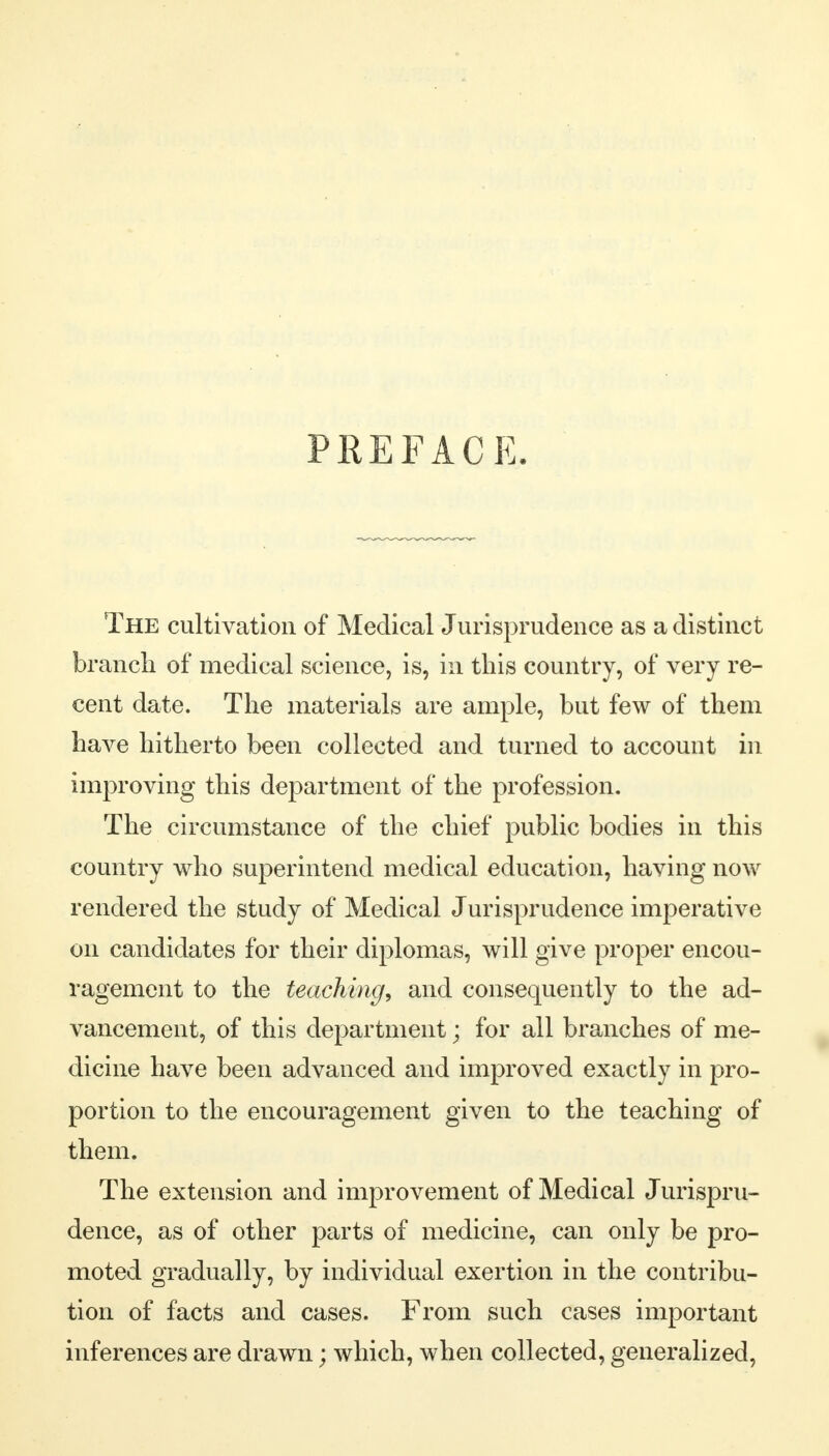 PREFACE. The cultivation of Medical Jurisprudence as a distinct branch of medical science, is, in this country, of very re- cent date. The materials are ample, but few of them have hitherto been collected and turned to account in improving this department of the profession. The circumstance of the chief public bodies in this country who superintend medical education, having now rendered the study of Medical Jurisprudence imperative on candidates for their diplomas, will give proper encou- ragement to the teaching, and consequently to the ad- vancement, of this department; for all branches of me- dicine have been advanced and improved exactly in pro- portion to the encouragement given to the teaching of them. The extension and improvement of Medical Jurispru- dence, as of other parts of medicine, can only be pro- moted gradually, by individual exertion in the contribu- tion of facts and cases. From such cases important inferences are drawn; which, when collected, generalized,