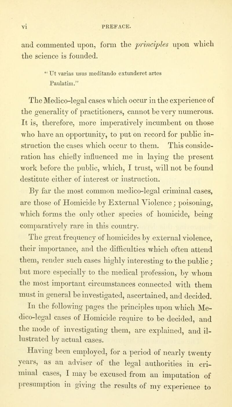 and commented upon, form the principles upon which the science is founded.  Ut varias usus meditando extunderet artes Paulatim. The Medico-legal cases which occur in the experience of the generality of practitioners, cannot be very numerous. It is, therefore, more imperatively incumbent on those who have an opportunity, to put on record for public in- struction the cases which occur to them. This conside- ration has chiefly influenced me in laying the present work before the public, which, I trust, will not be found destitute either of interest or instruction. By far the most common medico-legal criminal cases, are those of Homicide by External Violence; poisoning, which forms the only other species of homicide, being comparatively rare in this country. The great frequency of homicides by external violence, their importance, and the difficulties which often attend them, render such cases highly interesting to the public; but more especially to the medical profession, by whom the most important circumstances connected with them must in general be investigated, ascertained, and decided. In the following pages the principles upon which Me- dico-legal cases of Homicide require to be decided, and the mode of investigating them, are explained, and il- lustrated by actual cases. Having been employed, for a period of nearly twenty years, as an adviser of the legal authorities in cri- minal cases, I may be excused from an imputation of presumption in giving the results of my experience to