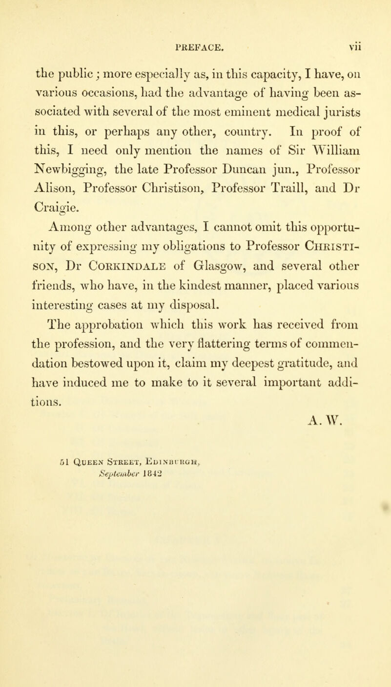 the public; more especially as, in this capacity, I have, on various occasions, had the advantage of having been as- sociated with several of the most eminent medical jurists in this, or perhaps any other, country. In proof of this, I need only mention the names of Sir William Newbigging, the late Professor Duncan jun., Professor Alison, Professor Christison, Professor Traill, and Dr Craigie. Among other advantages, I cannot omit this opportu- nity of expressing my obligations to Professor Christi- son, Dr Corkindale of Glasgow, and several other friends, who have, in the kindest manner, placed various interesting cases at my disposal. The approbation which this work has received from the profession, and the very flattering terms of commen- dation bestowed upon it, claim my deepest gratitude, and have induced me to make to it several important addi- tions. A. W. ol Queen Street, Euixbi kgh, September 1842