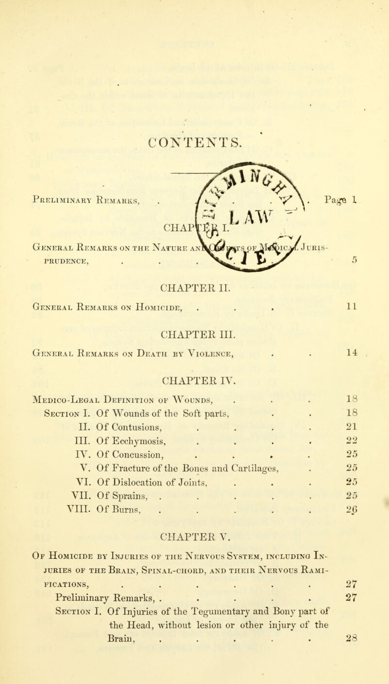 CONTENTS. CHAPTER II. General Remarks on Homicide, ... 11 CHAPTER III. General Remarks on Death by Violence, . . 14 CHAPTER IV. Medico-Legal Definition of Wounds, Section I. Of Wounds of the Soft parts, II. Of Contusions, III. Of Ecchymosis, IV. Of Concussion, V. Of Fracture of the Bones and Cartilages, VI. Of Dislocation of Joints, VII. Of Sprains, .... VIII. Of Burns. .... 18 21 22 25 25 25 25 26 CHAPTER V. Of Homicide by Injuries of the Nervous System, including In- juries of the Brain, Spinal-chord, and their Nervous Rami- fications, ...... 27 Preliminary Remarks, . . . . . 27 Section I. Of Injuries of the Tegumentary and Bony part of the Head, without lesion or other injury of the Brain, ..... 28