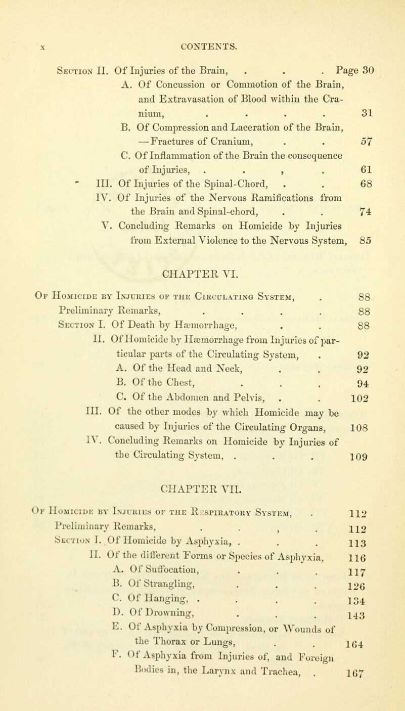 Section II. Of Injuries of the Brain, . . . Page 30 A. Of Concussion or Commotion of the Brain, and Extravasation of Blood within the Cra- nium, .... 31 B. Of Compression and Laceration of the Brain, — Fractures of Cranium, . . 57 C. Of Inflammation of the Brain the consequence of Injuries, . . , . 61 - III. Of Injuries of the Spinal-Chord, . . 68 IV. Of Injuries of the Nervous Ramifications from the Brain and Spinal-chord, . . 74 V. Concluding Remarks on Homicide by Injuries from External Violence to the Nervous System, 85 CHAPTER VI. Of Homicide by Injuries of the Circulating System, . 88 Preliminary Remarks, . . . . 88 Section I. Of Death by Haemorrhage, . . 88 II. Of Homicide by Haemorrhage from Injuries of par- ticular parts of the Circulating System, . 92 A. Of the Head and Neck, . . 92 B. Of the Chest, ... 94 C. Of the Abdomen and Pelvis, . . 102 III. Of the other modes by which Homicide may be caused by Injuries of the Circulating Organs, 108 IV. Concluding Remarks on Homicide by Injuries of the Circulating System, . . . 109 CHAPTER VII. I >i Homicide by Injuries of the Respiratory System, . 112 Preliminary Remarks, . . j < H2 Section I. Of Homicide by Asphyxia, . . . 113 II. Of the different Forms or Species of Asphyxia, 116 A. Of Suffocation, . . . il7 B. Of Strangling, . . .126 C. Of Hanging, . . . .134 D. Of Drowning, . . m ^4.3 E. Of Asphyxia by Compression, or Wounds of the Thorax or Lungs, . . 1(54 F. <>f Asphyxia from Injuries of, and Foreign Bodies in, the Larynx and Trachea, . 167