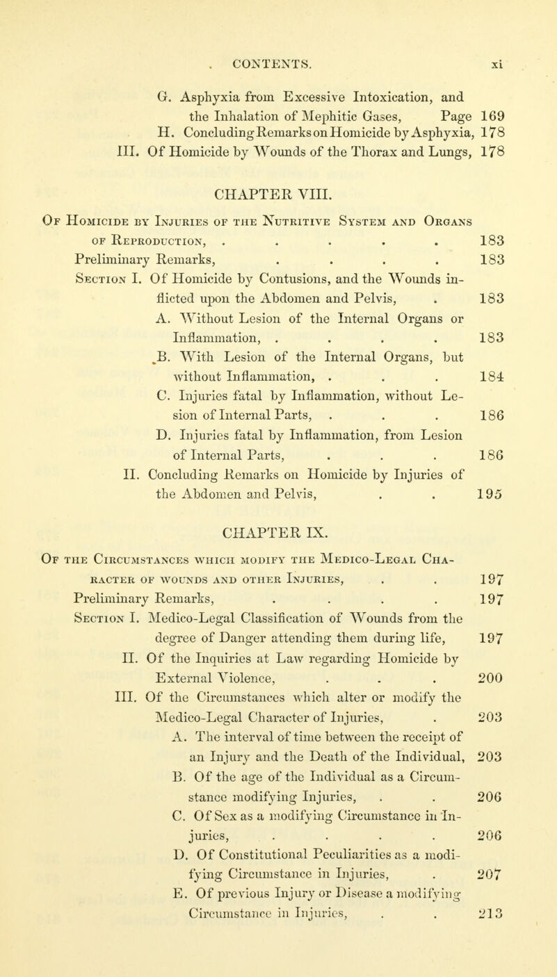 G. Asphyxia from Excessive Intoxication, and the Inhalation of Mephitic Gases, Page 169 H. Concluding Remarks on Homicide by Asphyxia, 178 III. Of Homicide by Wounds of the Thorax and Lungs, 178 CHAPTER VIII. Of Homicide by Injuries of the Nutritive System and Organs of Reproduction, . . . . .183 Preliminary Remarks, ... . . 183 Section I. Of Homicide by Contusions, and the Wounds in- flicted upon the Abdomen and Pelvis, . 183 A. Without Lesion of the Internal Organs or Inflammation, . . . . 183 B. With Lesion of the Internal Organs, but without Inflammation, . . . 184 C. Injuries fatal by Inflammation, without Le- sion of Internal Parts, . . . 186 D. Injuries fatal by Inflammation, from Lesion of Internal Parts, . . . 186 II. Concluding Remarks on Homicide by Injuries of the Abdomen and Pelvis, . . 195 CHAPTER IX. Of the Circumstances which modify the Medico-Legal Cha- racter OF WOUNDS AND OTHER INJURIES, . . 197 Preliminary Remarks, . . . . 197 Section I. Medico-Legal Classification of Wounds from the degree of Danger attending them during life, 197 II. Of the Inquiries at Law regarding Homicide by External Violence, . . . 200 III. Of the Circumstances which alter or modify the Medico-Legal Character of Injuries, . 203 A. The interval of time between the receipt of an Injury and the Death of the Individual, 203 B. Of the age of the Individual as a Circum- stance modifying Injuries, . . 206 C. Of Sex as a modifying Circumstance in In- juries, . . . . . 206 D. Of Constitutional Peculiarities as a modi- fying Circumstance in Injuries, . 207 E. Of previous Injury or Disease a modifying Circumstance in Injuries, . . 213