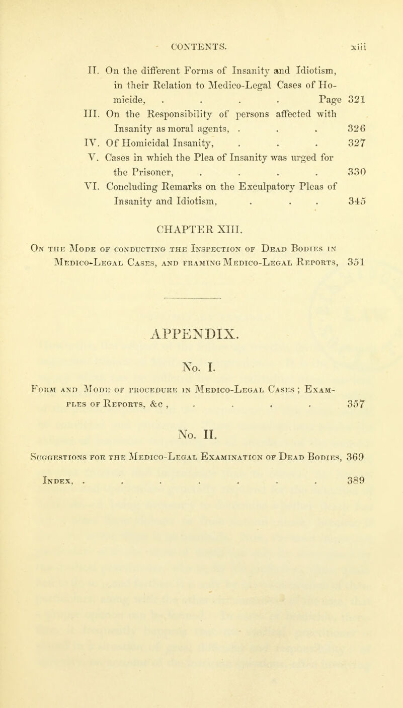 IT. On the different Forms of Insanity and Idiotism, in their Relation to Medico-Legal Cases of Ho- micide, .... Page 321 III. On the Responsibility of persons affected with Insanity as moral agents, . . . 326 IV. Of Homicidal Insanity, . . .327 V. Cases in which the Plea of Insanity was urged for the Prisoner, . . . . 330 VI. Concluding Remarks on the Exculpatory Pleas of Insanity and Idiotism, . . . 345 CHAPTER XIII. On the Mode of conducting the Inspection or Dead Bodies in Medico-Legal Cases, and framing Medico-Legal Reports, 351 APPENDIX. No. I. Form and Mode of procedure in Medico-Legal Cases ; Exam- ples of Reports, &c , . . . 357 No. II. Suggestions for the Medico-Legal Examination of Dead Bodies, 369 Index, ....... 389