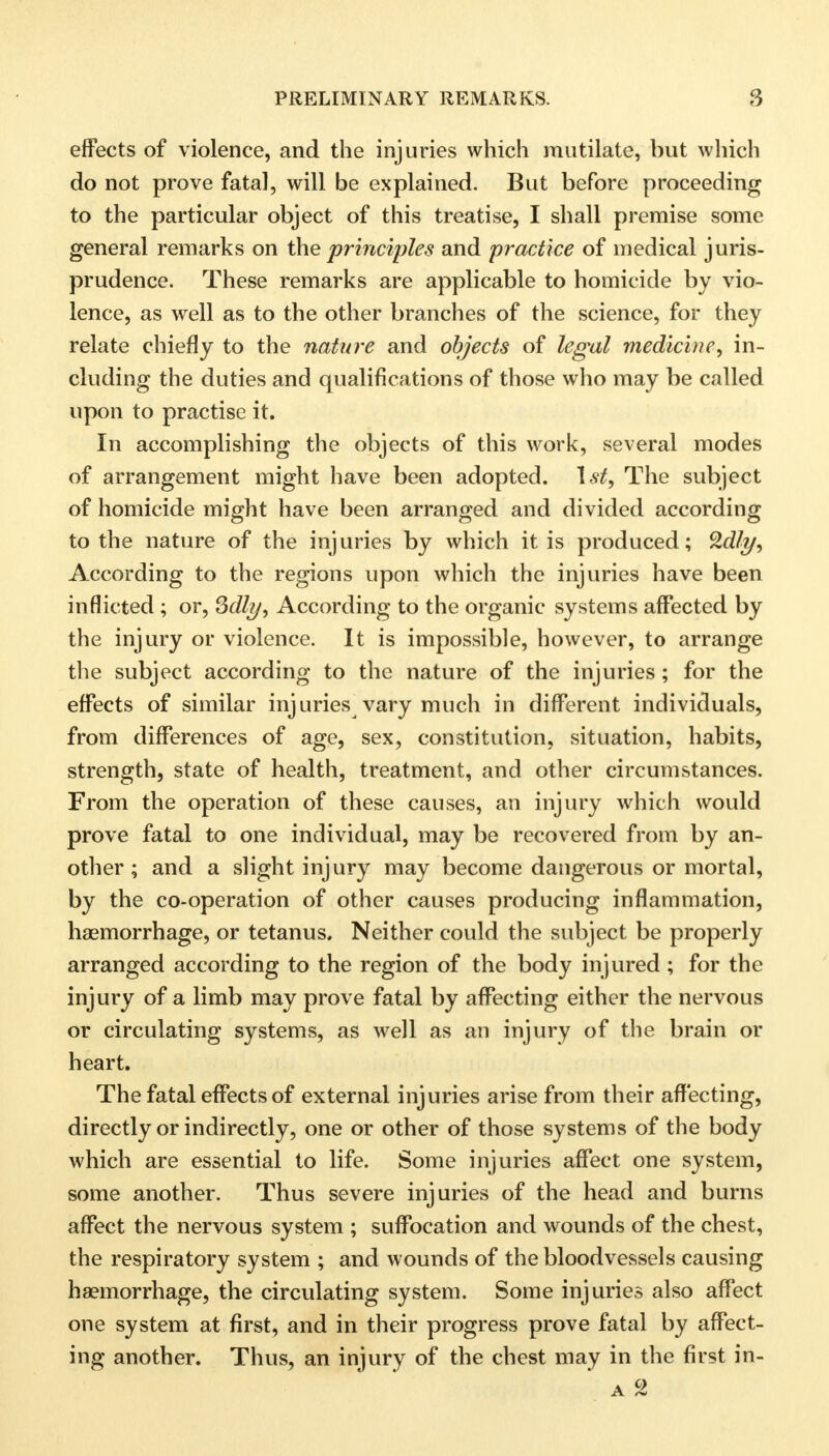 effects of violence, and the injuries which mutilate, but which do not prove fatal, will be explained. But before proceeding to the particular object of this treatise, I shall premise some general remarks on the principles and practice of medical juris- prudence. These remarks are applicable to homicide by vio- lence, as well as to the other branches of the science, for they relate chiefly to the nature and objects of legal medicine, in- cluding the duties and qualifications of those who may be called upon to practise it. In accomplishing the objects of this work, several modes of arrangement might have been adopted. 1st, The subject of homicide might have been arranged and divided according to the nature of the injuries by which it is produced; Qdly, According to the regions upon which the injuries have been inflicted ; or, 3dly, According to the organic systems affected by the injury or violence. It is impossible, however, to arrange the subject according to the nature of the injuries; for the effects of similar injuries vary much in different individuals, from differences of age, sex, constitution, situation, habits, strength, state of health, treatment, and other circumstances. From the operation of these causes, an injury which would prove fatal to one individual, may be recovered from by an- other ; and a slight injury may become dangerous or mortal, by the co-operation of other causes producing inflammation, haemorrhage, or tetanus. Neither could the subject be properly arranged according to the region of the body injured ; for the injury of a limb may prove fatal by affecting either the nervous or circulating systems, as well as an injury of the brain or heart. The fatal effects of external injuries arise from their affecting, directly or indirectly, one or other of those systems of the body which are essential to life. Some injuries affect one system, some another. Thus severe injuries of the head and burns affect the nervous system ; suffocation and wounds of the chest, the respiratory system ; and wounds of the bloodvessels causing haemorrhage, the circulating system. Some injuries also affect one system at first, and in their progress prove fatal by affect- ing another. Thus, an injury of the chest may in the first in- a 2