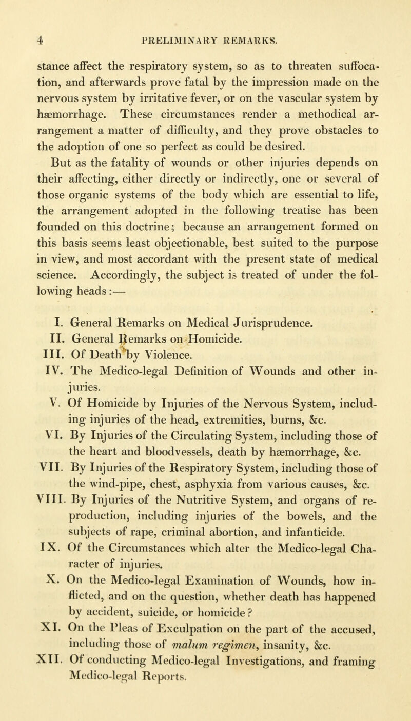 stance affect the respiratory system, so as to threaten suffoca- tion, and afterwards prove fatal by the impression made on the nervous system by irritative fever, or on the vascular system by haemorrhage. These circumstances render a methodical ar- rangement a matter of difficulty, and they prove obstacles to the adoption of one so perfect as could be desired. But as the fatality of wounds or other injuries depends on their affecting, either directly or indirectly, one or several of those organic systems of the body which are essential to life, the arrangement adopted in the following treatise has been founded on this doctrine; because an arrangement formed on this basis seems least objectionable, best suited to the purpose in view, and most accordant with the present state of medical science. Accordingly, the subject is treated of under the fol- lowing heads:— I. General Remarks on Medical Jurisprudence. II. General Remarks on Homicide. III. Of DeathIby Violence. IV. The Medico-legal Definition of Wounds and other in- juries. V. Of Homicide by Injuries of the Nervous System, includ- ing injuries of the head, extremities, burns, &c. VI. By Injuries of the Circulating System, including those of the heart and bloodvessels, death by haemorrhage, &c. VII. By Injuries of the Respiratory System, including those of the wind-pipe, chest, asphyxia from various causes, &c. VIII. By Injuries of the Nutritive System, and organs of re- production, including injuries of the bowels, and the subjects of rape, criminal abortion, and infanticide. IX. Of the Circumstances which alter the Medico-legal Cha- racter of injuries. X. On the Medico-legal Examination of Wounds, how in- flicted, and on the question, whether death has happened by accident, suicide, or homicide ? XI. On the Pleas of Exculpation on the part of the accused, including those of malum regimen, insanity, &c. XII. Of conducting Medico-legal Investigations, and framing Medico-legal Reports.