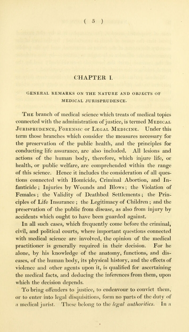 CHAPTER L GENERAL REMARKS ON THE NATURE AND OBJECTS OF MEDICAL JURISPRUDENCE. The branch of medical science which treats of medical topics connected with the administration of justice, is termed Medical Jurisprudence, Forensic or Legal Medicine. Under this term those branches which consider the measures necessary for the preservation of the public health, and the principles for conducting life assurance, are also included. All lesions and actions of the human body, therefore, which injure life, or health, or public welfare, are comprehended within the range of this science. Hence it includes the consideration of all ques- tions connected with Homicide, Criminal Abortion, and In- fanticide ; Injuries by Wounds and Blows; the Violation of Females ; the Validity of Deathbed Settlements; the Prin- ciples of Life Insurance ; the Legitimacy of Children ; and the preservation of the public from disease, as also from injury by accidents which ought to have been guarded against. In all such cases, which frequently come before the criminal, civil, and political courts-, where important questions connected with medical science are involved, the opinion of the medical practitioner is generally required in their decision. For he alone, by his knowledge of the anatomy, functions, and dis- eases, of the human body, its physical history, and the effects of violence and other agents upon it, is qualified for ascertaining the medical facts, and deducing the inferences from them, upon which the decision depends. To bring offenders to justice, to endeavour to convict them, or to enter into legal disquisitions, form no parts of the duty of a medical jurist. These belong to the legal authorities. In a