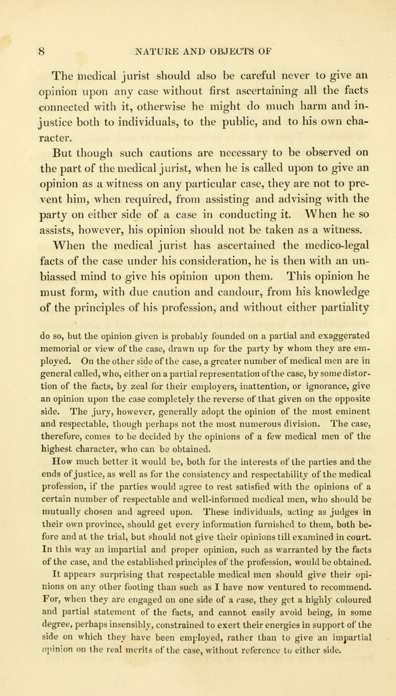 The medical jurist should also be careful never to give an opinion upon any case without first ascertaining all the facts connected with it, otherwise he might do much harm and in- justice both to individuals, to the public, and to his own cha- racter. But though such cautions are necessary to be observed on the part of the medical jurist, when he is called upon to give an opinion as a witness on any particular case, they are not to pre- vent him, when required, from assisting and advising with the party on either side of a case in conducting it. When he so assists, however, his opinion should not be taken as a witness. When the medical jurist has ascertained the medico-legal facts of the case under his consideration, he is then with an un- biassed mind to give his opinion upon them. This opinion he must form, with due caution and candour, from his knowledge of the principles of his profession, and without either partiality do so, but the opinion given is probably founded on a partial and exaggerated memorial or view of the case, drawn up for the party by whom they are em- ployed. On the other side of the case, a greater number of medical men are in general called, who, either on a partial representation of the case, by some distor- tion of the facts, by zeal for their employers, inattention, or ignorance, give an opinion upon the case completely the reverse of that given on the opposite side. The jury, however, generally adopt the opinion of the most eminent and respectable, though perhaps not the most numerous division. The case, therefore, comes to be decided by the opinions of a few medical men of the highest character, who can be obtained. How much better it would be, both for the interests of the parties and the ends of justice, as well as for the consistency and respectability of the medical profession, if the parties would agree to rest satisfied with the opinions of a certain number of respectable and well-informed medical men, who should be mutually chosen and agreed upon. These individuals, acting as judges in their own province, should get every information furnished to them, both be- fore and at the trial, but should not give their opinions till examined in court. In this way an impartial and proper opinion, such as warranted by the facts of the case, and the established principles of the profession, would be obtained. It appears surprising that respectable medical men should give their opi- nions on any other footing than such as I have now ventured to recommend. For, when they are engaged on one side of a case, they get a highly coloured and partial statement of the facts, and cannot easily avoid being, in some degree, perhaps insensibly, constrained to exert their energies in support of the side on which they have been employed, rather than to give an impartial opinion on the real merits of the case, without reference to either side.