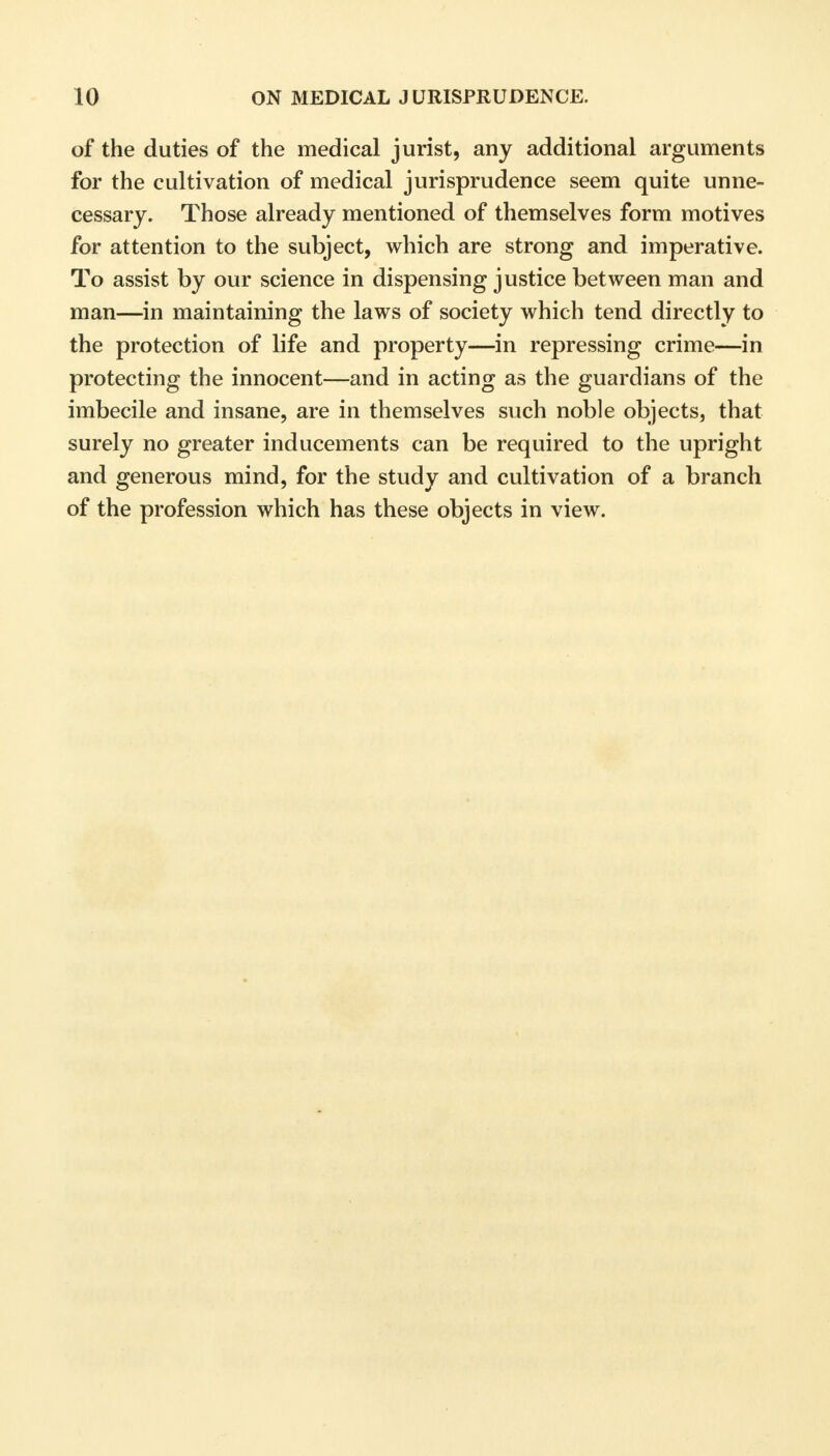 of the duties of the medical jurist, any additional arguments for the cultivation of medical jurisprudence seem quite unne- cessary. Those already mentioned of themselves form motives for attention to the subject, which are strong and imperative. To assist by our science in dispensing justice between man and man—in maintaining the laws of society which tend directly to the protection of life and property—in repressing crime—in protecting the innocent—and in acting as the guardians of the imbecile and insane, are in themselves such noble objects, that surely no greater inducements can be required to the upright and generous mind, for the study and cultivation of a branch of the profession which has these objects in view.