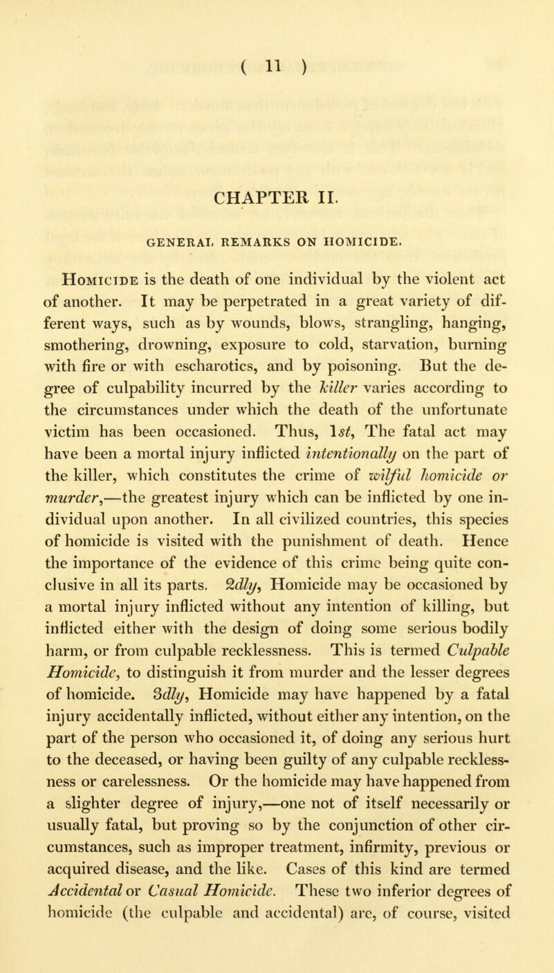 CHAPTER II. GENERAL REMARKS ON HOMICIDE. Homicide is the death of one individual by the violent act of another. It may be perpetrated in a great variety of dif- ferent ways, such as by wounds, blows, strangling, hanging, smothering, drowning, exposure to cold, starvation, burning with fire or with escharotics, and by poisoning. But the de- gree of culpability incurred by the 'killer varies according to the circumstances under which the death of the unfortunate victim has been occasioned. Thus, 1st, The fatal act may have been a mortal injury inflicted intentionally on the part of the killer, which constitutes the crime of wilful homicide or murder,—the greatest injury which can be inflicted by one in- dividual upon another. In all civilized countries, this species of homicide is visited with the punishment of death. Hence the importance of the evidence of this crime being quite con- clusive in all its parts. Qdly, Homicide may be occasioned by a mortal injury inflicted without any intention of killing, but inflicted either with the design of doing some serious bodily harm, or from culpable recklessness. This is termed Culpable Homicide, to distinguish it from murder and the lesser degrees of homicide. 3dly, Homicide may have happened by a fatal injury accidentally inflicted, without either any intention, on the part of the person who occasioned it, of doing any serious hurt to the deceased, or having been guilty of any culpable reckless- ness or carelessness. Or the homicide may have happened from a slighter degree of injury,—one not of itself necessarily or usually fatal, but proving so by the conjunction of other cir- cumstances, such as improper treatment, infirmity, previous or acquired disease, and the like. Cases of this kind are termed Accidental or Casual Homicide. These two inferior degrees of homicide (the culpable and accidental) arc, of course, visited