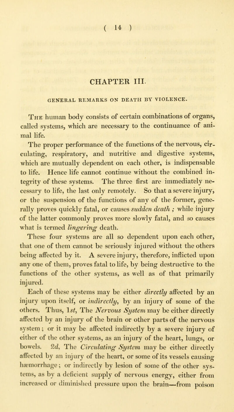 CHAPTER III GENERAL REMARKS ON DEATH BY VIOLENCE. The human body consists of certain combinations of organs, called systems, which are necessary to the continuance of ani- mal life. The proper performance of the functions of the nervous, cir- culating, respiratory, and nutritive and digestive systems, which are mutually dependent on each other, is indispensable to life. Hence life cannot continue without the combined in- tegrity of these systems. The three first are immediately ne- cessary to life, the last only remotely. So that a severe injury, or the suspension of the functions of any of the former, gene- rally proves quickly fatal, or causes sudden death ; while injury of the latter commonly proves more slowly fatal, and so causes what is termed lingering death. These four systems are all so dependent upon each other, that one of them cannot be seriously injured without the others being affected by it. A severe inj ury, therefore, inflicted upon any one of them, proves fatal to life, by being destructive to the functions of the other systems, as well as of that primarily injured. Each of these systems may be either directly affected by an injury upon itself, or indirectly, by an injury of some of the others. Thus, 1st, The Nervous System may be either directly affected by an injury of the brain or other parts of the nervous system; or it may be affected indirectly by a severe injury of either of the other systems, as an injury of the heart, lungs, or bowels. %d, The Circulating System may be either directly affected by an injury of the heart, or some of its vessels causing haemorrhage; or indirectly by lesion of some of the other sys- tems, as by a deficient supply of nervous energy, either from increased or diminished pressure upon the brain—from poison