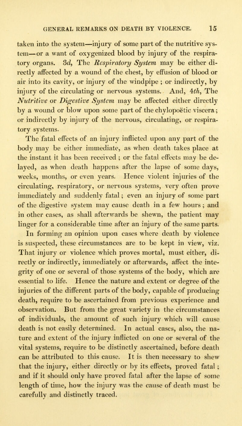 taken into the system—injury of some part of the nutritive sys- tem—or a want of oxygenized blood by injury of the respira- tory organs. 3d, The Respiratory System may be either di- rectly affected by a wound of the chest, by effusion of blood or air into its cavity, or injury of the windpipe ; or indirectly, by injury of the circulating or nervous systems. And, The Nutritive or Digestive System may be affected either directly by a wound or blow upon some part of the chylopoetic viscera; or indirectly by injury of the nervous, circulating, or respira- tory systems. The fatal effects of an injury inflicted upon any part of the body may be either immediate, as when death takes place at the instant it has been received ; or the fatal effects may be de- layed, as when death happens after the lapse of some days, weeks, months, or even years. Hence violent injuries of the circulating, respiratory, or nervous systems, very often prove immediately and suddenly fatal; even an injury of some part of the digestive system may cause death in a few hours; and in other cases, as shall afterv/ards be shewn, the patient may linger for a considerable time after an injury of the same parts. In forming an opinion upon cases where death by violence is suspected, these circumstances are to be kept in view, viz. That injury or violence which proves mortal, must either, di- rectly or indirectly, immediately or afterwards, affect the inte- grity of one or several of those systems of the body, which are essential to life. Hence the nature and extent or degree of the injuries of the different parts of the body, capable of producing death, require to be ascertained from previous experience and observation. But from the great variety in the circumstances of individuals, the amount of such injury which will cause death is not easily determined. In actual cases, also, the na- ture and extent of the injury inflicted on one or several of the vital systems, require to be distinctly ascertained, before death can be attributed to this cause. It is then necessary to shew that the injury, either directly or by its effects, proved fatal ; and if it should only have proved fatal after the lapse of some length of time, how the injury was the cause of death must be carefully and distinctly traced.