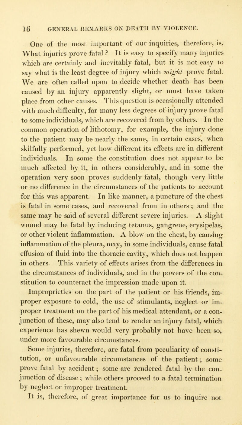 One of the most important of our inquiries, therefore, is, AVhat injuries prove fatal ? It is easy to specify many injuries which are certainly and inevitably fatal, but it is not easy to say what is the least degree of injury which might prove fatal. We are often called upon to decide whether death has been caused by an injury apparently slight, or must have taken place from other causes. This question is occasionally attended with much difficulty, for many less degrees of inj ury prove fatal to some individuals, which are recovered from by others. In the common operation of lithotomy, for example, the injury done to the patient may be nearly the same, in certain cases, when skilfully performed, yet how different its effects are in different individuals. In some the constitution does not appear to be much affected by it, in others considerably, and in some the operation very soon proves suddenly fatal, though very little or no difference in the circumstances of the patients to account for this was apparent. In like manner, a puncture of the chest is fatal in some cases, and recovered from in others ; and the same may be said of several different severe injuries. A slight wound may be fatal by inducing tetanus, gangrene, erysipelas, or other violent inflammation. A blow on the chest, by causing inflammation of the pleura, may, in some individuals, cause fatal effusion of fluid into the thoracic cavity, which does not happen in others. This variety of effects arises from the differences in the circumstances of individuals, and in the powers of the con- stitution to counteract the impression made upon it. Improprieties on the part of the patient or his friends, im- proper exposure to cold, the use of stimulants, neglect or im- proper treatment on the part of his medical attendant, or a con- junction of these, may also tend to render an injury fatal, which experience has shewn would very probably not have been so, under more favourable circumstances. Some injuries, therefore, are fatal from peculiarity of consti- tution, or unfavourable circumstances of the patient; some prove fatal by accident; some are rendered fatal by the con- junction of disease ; while others proceed to a fatal termination by neglect or improper treatment. It is, therefore, of great importance for us to inquire not