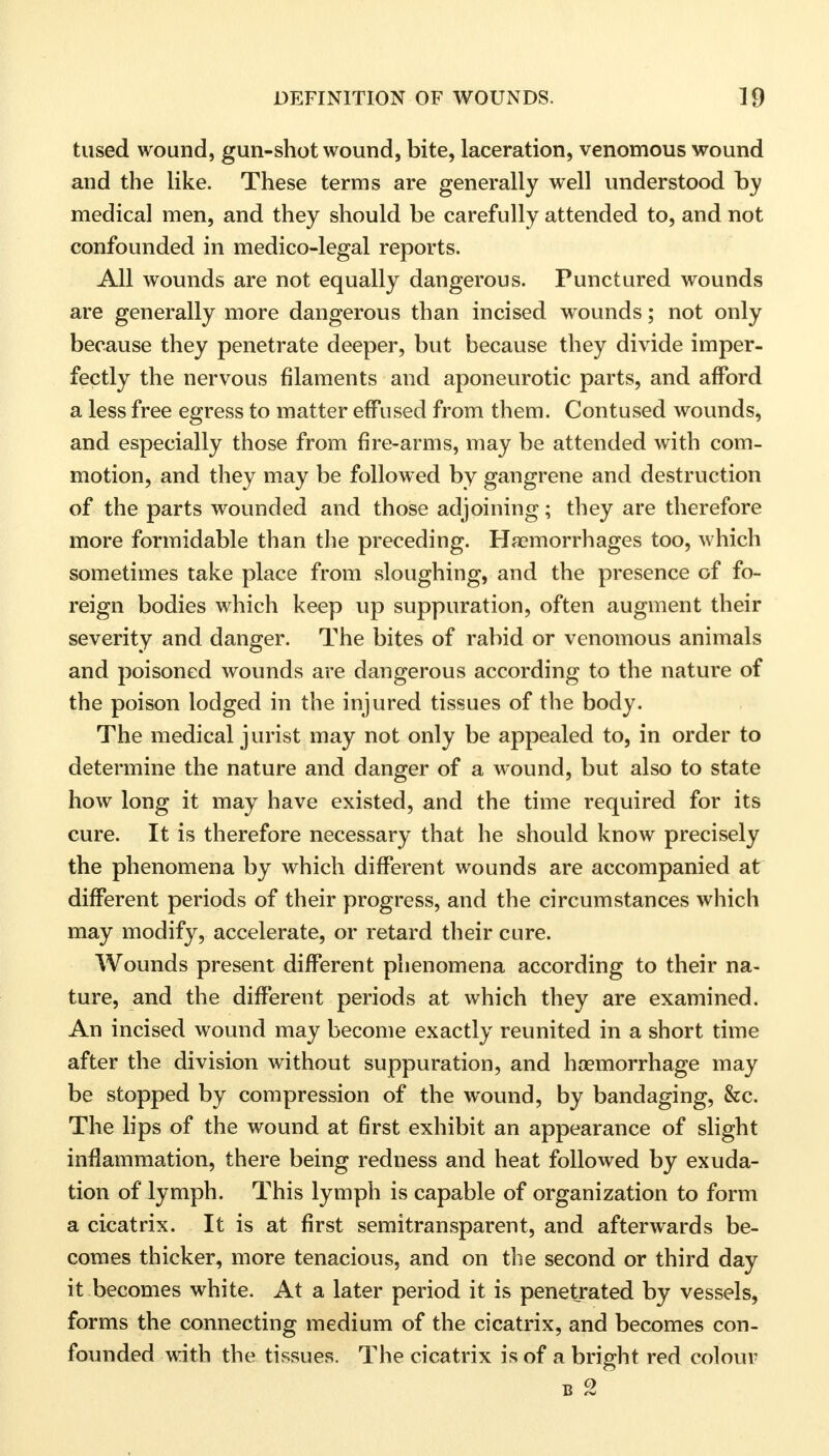 tused wound, gun-shot wound, bite, laceration, venomous wound and the like. These terms are generally well understood by medical men, and they should be carefully attended to, and not confounded in medico-legal reports. All wounds are not equally dangerous. Punctured wounds are generally more dangerous than incised wounds; not only because they penetrate deeper, but because they divide imper- fectly the nervous filaments and aponeurotic parts, and afford a less free egress to matter effused from them. Contused wounds, and especially those from fire-arms, may be attended with com- motion, and they may be followed by gangrene and destruction of the parts wounded and those adjoining; they are therefore more formidable than the preceding. Haemorrhages too, which sometimes take place from sloughing, and the presence of fo- reign bodies which keep up suppuration, often augment their severity and danger. The bites of rabid or venomous animals and poisoned wounds are dangerous according to the nature of the poison lodged in the injured tissues of the body. The medical jurist may not only be appealed to, in order to determine the nature and danger of a wound, but also to state how long it may have existed, and the time required for its cure. It is therefore necessary that he should know precisely the phenomena by which different wounds are accompanied at different periods of their progress, and the circumstances which may modify, accelerate, or retard their cure. Wounds present different phenomena according to their na- ture, and the different periods at which they are examined. An incised wound may become exactly reunited in a short time after the division without suppuration, and haemorrhage may be stopped by compression of the wound, by bandaging, &c. The lips of the wound at first exhibit an appearance of slight inflammation, there being redness and heat followed by exuda- tion of lymph. This lymph is capable of organization to form a cicatrix. It is at first semitransparent, and afterwards be- comes thicker, more tenacious, and on the second or third day it becomes white. At a later period it is penetrated by vessels, forms the connecting medium of the cicatrix, and becomes con- founded with the tissues. The cicatrix is of a bright red colour b 2