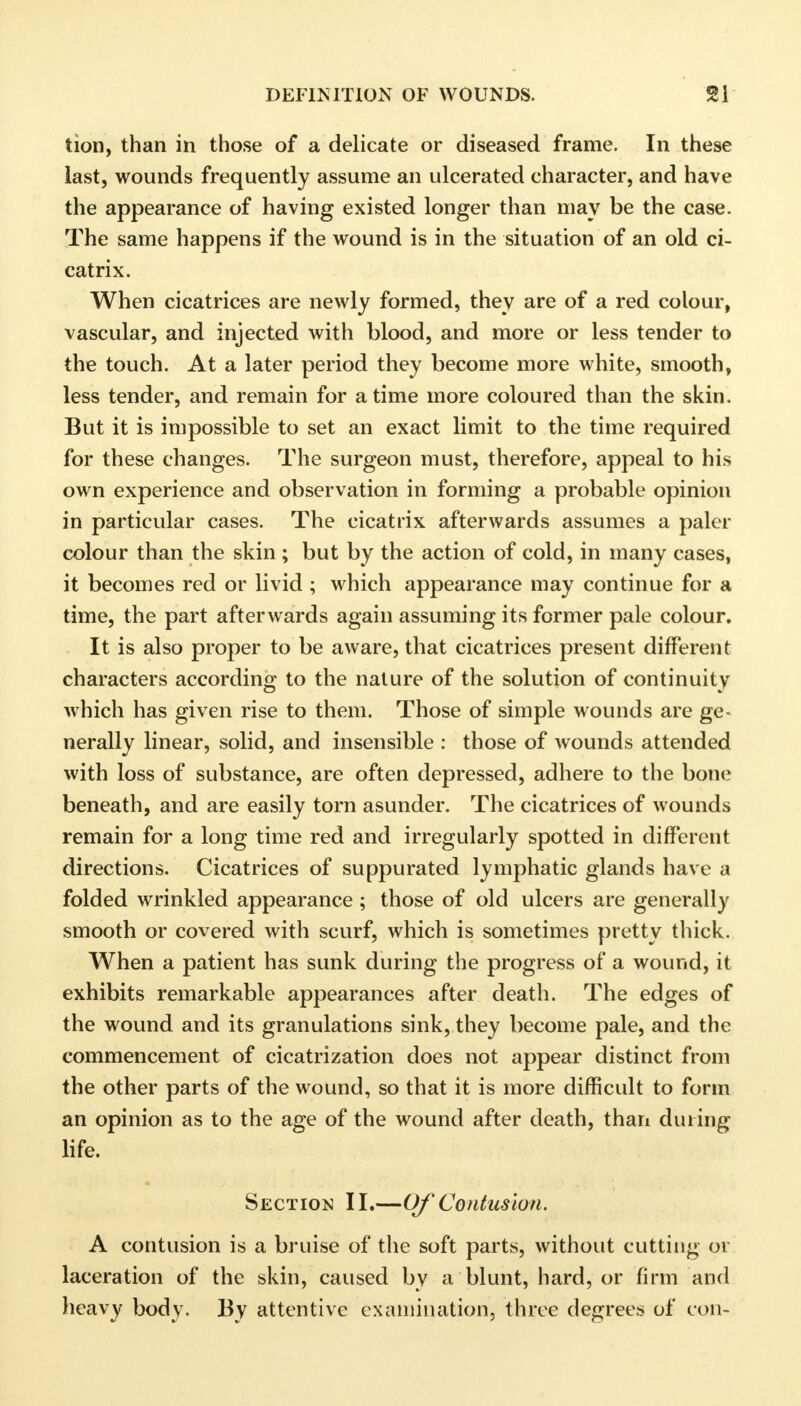 tion, than in those of a delicate or diseased frame. In these last, wounds frequently assume an ulcerated character, and have the appearance of having existed longer than may be the case. The same happens if the wound is in the situation of an old ci- catrix. When cicatrices are newly formed, they are of a red colour, vascular, and injected with blood, and more or less tender to the touch. At a later period they become more white, smooth, less tender, and remain for a time more coloured than the skin. But it is impossible to set an exact limit to the time required for these changes. The surgeon must, therefore, appeal to his own experience and observation in forming a probable opinion in particular cases. The cicatrix afterwards assumes a paler colour than the skin ; but by the action of cold, in many cases, it becomes red or livid ; which appearance may continue for a time, the part afterwards again assuming its former pale colour. It is also proper to be aware, that cicatrices present different characters according to the nature of the solution of continuity which has given rise to them. Those of simple wounds are ge- nerally linear, solid, and insensible : those of wounds attended with loss of substance, are often depressed, adhere to the bone beneath, and are easily torn asunder. The cicatrices of wounds remain for a long time red and irregularly spotted in different directions. Cicatrices of suppurated lymphatic glands have a folded wrinkled appearance ; those of old ulcers are generally smooth or covered with scurf, which is sometimes pretty thick. When a patient has sunk during the progress of a wound, it exhibits remarkable appearances after death. The edges of the wound and its granulations sink, they become pale, and the commencement of cicatrization does not appear distinct from the other parts of the wound, so that it is more difficult to form an opinion as to the age of the wound after death, than dining life. Section II.—Of Contusion. A contusion is a bruise of the soft parts, without cutting or laceration of the skin, caused by a blunt, hard, or firm and heavy body. By attentive examination, three degrees of con-