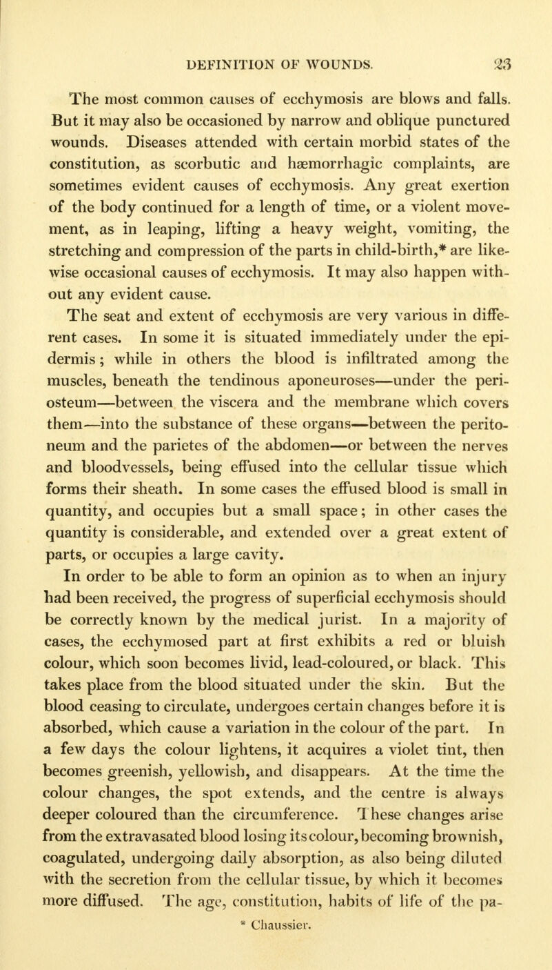 The most common causes of ecchymosis are blows and falls. But it may also be occasioned by narrow and oblique punctured wounds. Diseases attended with certain morbid states of the constitution, as scorbutic and hemorrhagic complaints, are sometimes evident causes of ecchymosis. Any great exertion of the body continued for a length of time, or a violent move- ment, as in leaping, lifting a heavy weight, vomiting, the stretching and compression of the parts in child-birth,* are like- wise occasional causes of ecchymosis. It may also happen with- out any evident cause. The seat and extent of ecchymosis are very various in diffe- rent cases. In some it is situated immediately under the epi- dermis ; while in others the blood is infiltrated among the muscles, beneath the tendinous aponeuroses—under the peri- osteum—between the viscera and the membrane which covers them—into the substance of these organs—between the perito- neum and the parietes of the abdomen—or between the nerves and bloodvessels, being effused into the cellular tissue which forms their sheath. In some cases the effused blood is small in quantity, and occupies but a small space; in other cases the quantity is considerable, and extended over a great extent of parts, or occupies a large cavity. In order to be able to form an opinion as to when an injury had been received, the progress of superficial ecchymosis should be correctly known by the medical jurist. In a majority of cases, the ecchymosed part at first exhibits a red or bluish colour, which soon becomes livid, lead-coloured, or black. This takes place from the blood situated under the skin. But the blood ceasing to circulate, undergoes certain changes before it is absorbed, which cause a variation in the colour of the part. In a few days the colour lightens, it acquires a violet tint, then becomes greenish, yellowish, and disappears. At the time the colour changes, the spot extends, and the centre is always deeper coloured than the circumference. 1 hese changes arise from the extravasated blood losing its colour, becoming brownish, coagulated, undergoing daily absorption, as also being diluted with the secretion from the cellular tissue, by which it becomes more diffused. The age, constitution, habits of life of the pa- * Chaussier.