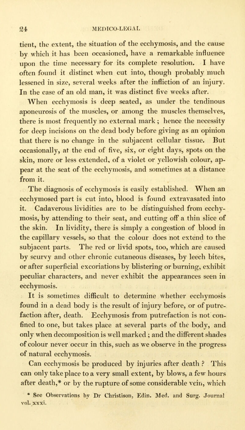 tient, the extent, the situation of the ecchymosis, and the cause by which it has been occasioned, have a remarkable influence upon the time necessary for its complete resolution. I have often found it distinct when cut into, though probably much lessened in size, several weeks after the infliction of an injury. In the case of an old man, it was distinct five weeks after. When ecchymosis is deep seated, as under the tendinous aponeurosis of the muscles, or among the muscles themselves, there is most frequently no external mark ; hence the necessity for deep incisions on the dead body before giving as an opinion that there is no change in the subjacent cellular tissue. But occasionally, at the end of five, six, or eight days, spots on the skin, more or less extended, of a violet or yellowish colour, ap- pear at the seat of the ecchymosis, and sometimes at a distance from it. The diagnosis of ecchymosis is easily established. When an ecchymosed part is cut into, blood is found extravasated into it. Cadaverous lividities are to be distinguished from ecchy- mosis, by attending to their seat, and cutting off a thin slice of the skin. In lividity, there is simply a congestion of blood in the capillary vessels, so that the colour does not extend to the subjacent parts. The red or livid spots, too, which are caused by scurvy and other chronic cutaneous diseases, by leech bites, or after superficial excoriations by blistering or burning, exhibit peculiar characters, and never exhibit the appearances seen in ecchymosis. It is sometimes difficult to determine whether ecchymosis found in a dead body is the result of injury before, or of putre- faction after, death. Ecchymosis from putrefaction is not con- fined to one, but takes place at several parts of the body, and only when decomposition is well marked; and the different shades of colour never occur in this, such as we observe in the progress of natural ecchymosis. Can ecchymosis be produced by injuries after death ? This can only take place to a very small extent, by blows, a few hours after death,* or by the rupture of some considerable vein, which * See Observations by Dr Christison, Edin. Med. and Surg. Journal vol. xxxi.