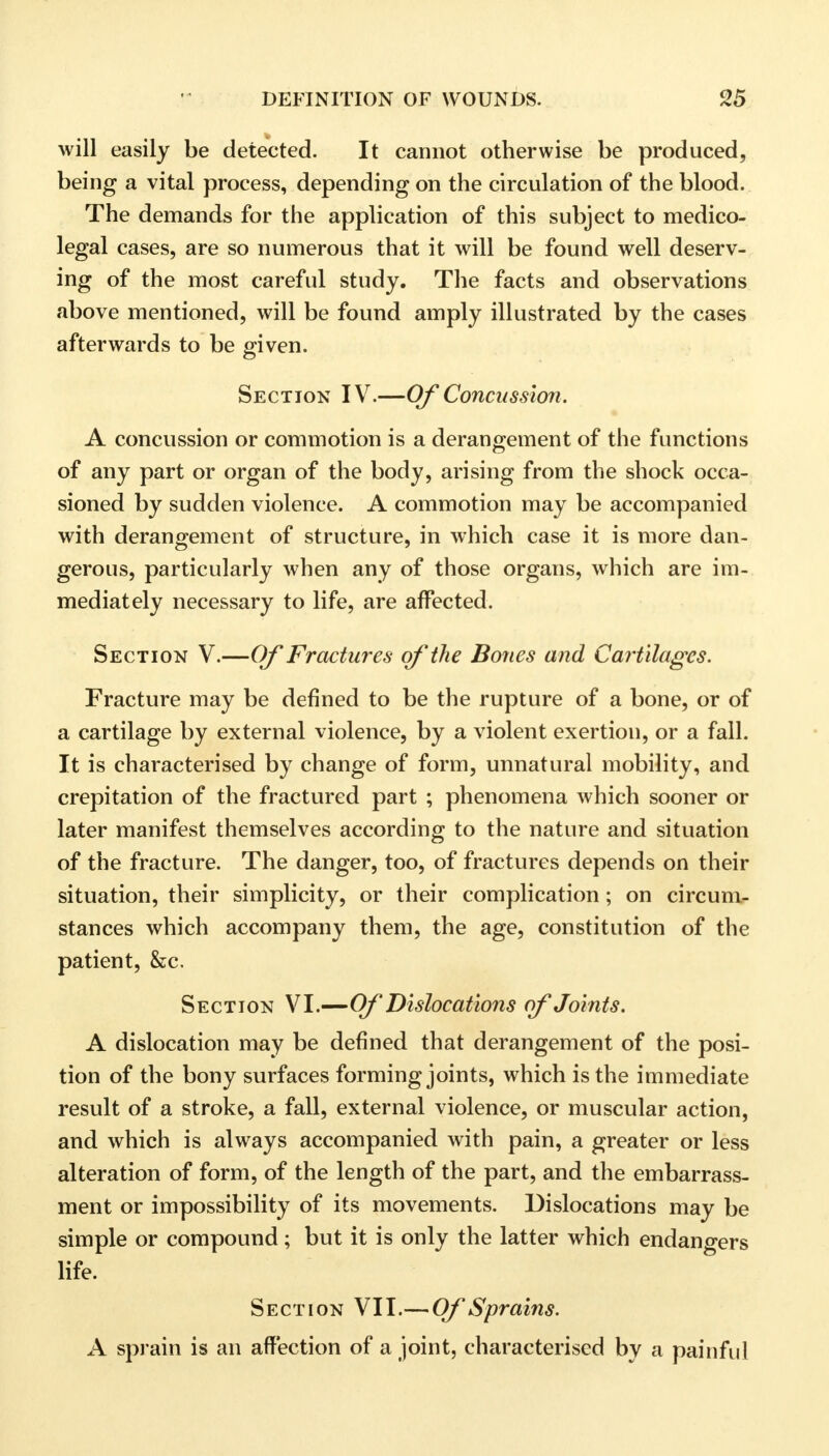 will easily be detected. It cannot otherwise be produced, being a vital process, depending on the circulation of the blood. The demands for the application of this subject to medico- legal cases, are so numerous that it will be found well deserv- ing of the most careful study. The facts and observations above mentioned, will be found amply illustrated by the cases afterwards to be given. Section IV.—Of Concussion. A concussion or commotion is a derangement of the functions of any part or organ of the body, arising from the shock occa- sioned by sudden violence. A commotion may be accompanied with derangement of structure, in which case it is more dan- gerous, particularly when any of those organs, which are im- mediately necessary to life, are affected. Section V.—Of Fractures of the Bones and Cartilages. Fracture may be defined to be the rupture of a bone, or of a cartilage by external violence, by a violent exertion, or a fall. It is characterised by change of form, unnatural mobility, and crepitation of the fractured part ; phenomena which sooner or later manifest themselves according to the nature and situation of the fracture. The danger, too, of fractures depends on their situation, their simplicity, or their complication; on circum- stances which accompany them, the age, constitution of the patient, &c. Section VI.—Of Dislocations of Joints. A dislocation may be defined that derangement of the posi- tion of the bony surfaces forming joints, which is the immediate result of a stroke, a fall, external violence, or muscular action, and which is always accompanied with pain, a greater or less alteration of form, of the length of the part, and the embarrass- ment or impossibility of its movements. Dislocations may be simple or compound; but it is only the latter which endangers life. Section VII.— Of Sprains. A sprain is an affection of a joint, characterised by a painful