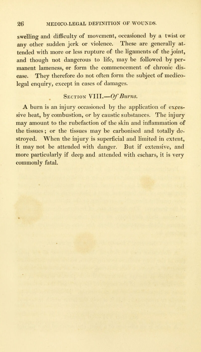 swelling and difficulty of movement, occasioned by a twist or any other sudden jerk or violence. These are generally at- tended with more or less rupture of the ligaments of the joint, and though not dangerous to life, may be followed by per- manent lameness, or form the commencement of chronic dis- ease. They therefore do not often form the subject of medico- legal enquiry, except in cases of damages. Section VIII.—Of Burns. A burn is an injury occasioned by the application of expes- sive heat, by combustion, or by caustic substances. The injury may amount to the rubefaction of the skin and inflammation of the tissues; or the tissues may be carbonised and totally de- stroyed. When the injury is superficial and limited in extent, it may not be attended with danger. But if extensive, and more particularly if deep and attended with eschars, it is very commonly fatal.