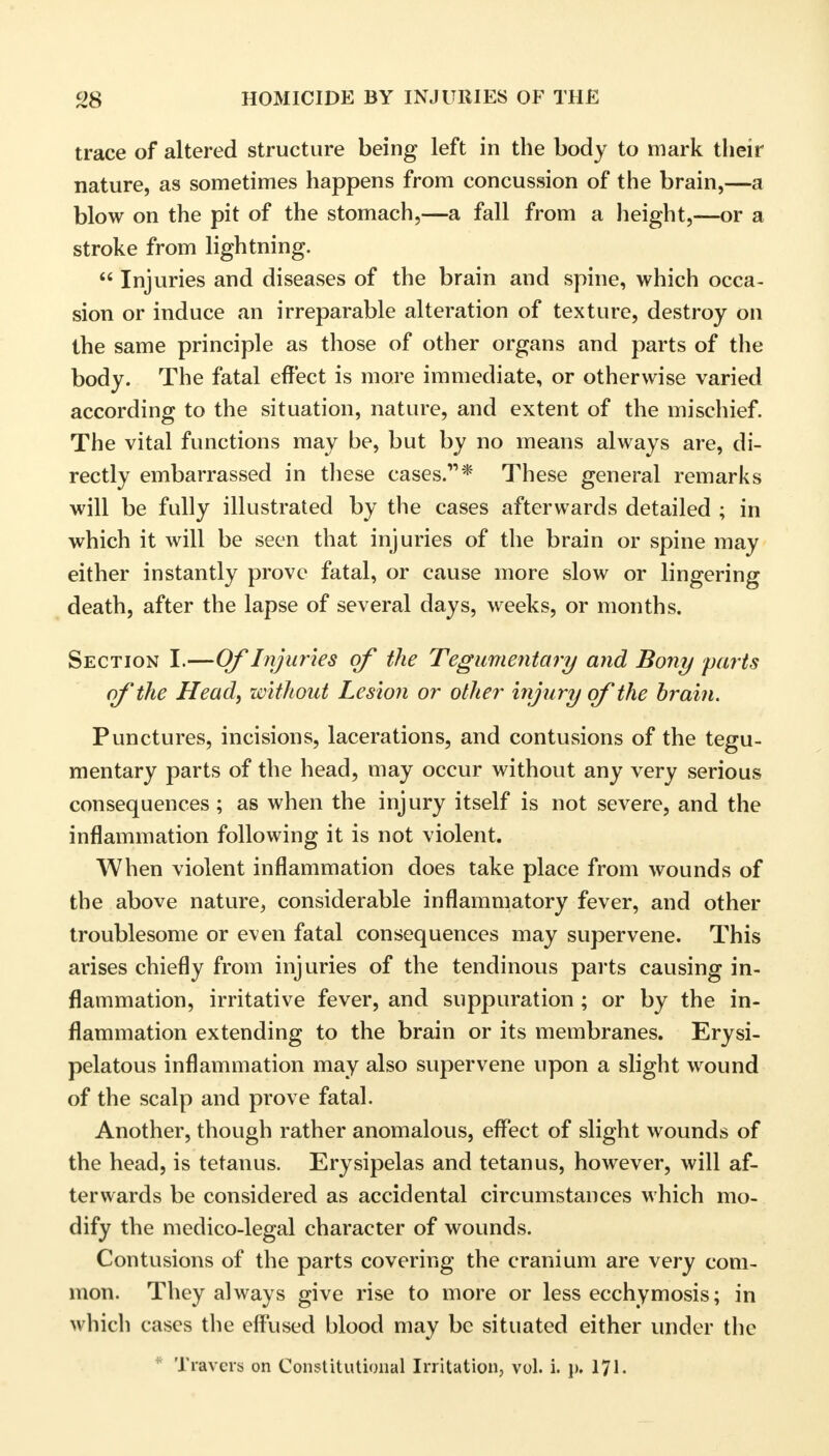 trace of altered structure being left in the body to mark their nature, as sometimes happens from concussion of the brain,—a blow on the pit of the stomach,—a fall from a height,—or a stroke from lightning.  Injuries and diseases of the brain and spine, which occa- sion or induce an irreparable alteration of texture, destroy on the same principle as those of other organs and parts of the body. The fatal effect is more immediate, or otherwise varied according to the situation, nature, and extent of the mischief. The vital functions may be, but by no means always are, di- rectly embarrassed in these cases.* These general remarks will be fully illustrated by the cases afterwards detailed ; in which it will be seen that injuries of the brain or spine may either instantly prove fatal, or cause more slow or lingering death, after the lapse of several days, weeks, or months. Section I.—Of Injuries of the Tegumentary and Bony parts of the Head, without Lesion or other injury of the brain. Punctures, incisions, lacerations, and contusions of the tegu- mentary parts of the head, may occur without any very serious consequences; as when the injury itself is not severe, and the inflammation following it is not violent. When violent inflammation does take place from wounds of the above nature, considerable inflammatory fever, and other troublesome or even fatal consequences may supervene. This arises chiefly from injuries of the tendinous parts causing in- flammation, irritative fever, and suppuration ; or by the in- flammation extending to the brain or its membranes. Erysi- pelatous inflammation may also supervene upon a slight wound of the scalp and prove fatal. Another, though rather anomalous, effect of slight wounds of the head, is tetanus. Erysipelas and tetanus, however, will af- terwards be considered as accidental circumstances which mo- dify the medico-legal character of wounds. Contusions of the parts covering the cranium are very com- mon. They always give rise to more or less ecchymosis; in which cases the effused blood may be situated either under the * Travels on Constitutional Irritation, vol. i. }>. 171.