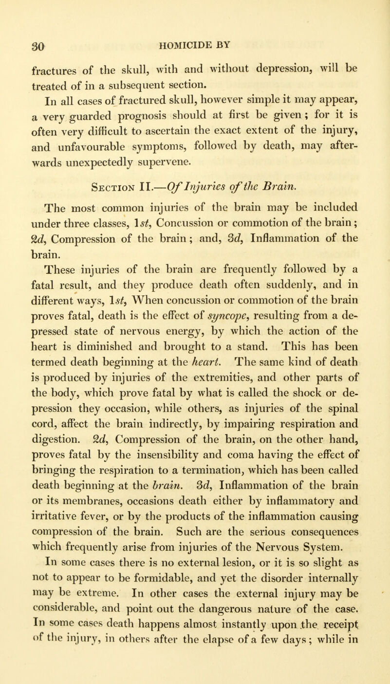 fractures of the skull, with and without depression, will be treated of in a subsequent section. In all cases of fractured skull, however simple it may appear, a very guarded prognosis should at first be given; for it is often very difficult to ascertain the exact extent of the injury, and unfavourable symptoms, followed by death, may after- wards unexpectedly supervene. Section II.—Of Injuries of the Brain. The most common injuries of the brain may be included under three classes, 1st, Concussion or commotion of the brain; cXd, Compression of the brain; and, 3d, Inflammation of the brain. These injuries of the brain are frequently followed by a fatal result, and they produce death often suddenly, and in different ways, 1st, When concussion or commotion of the brain proves fatal, death is the effect of syncope, resulting from a de- pressed state of nervous energy, by which the action of the heart is diminished and brought to a stand. This has been termed death beginning at the heart. The same kind of death is produced by injuries of the extremities, and other parts of the body, which prove fatal by what is called the shock or de- pression they occasion, while others, as injuries of the spinal cord, affect the brain indirectly, by impairing respiration and digestion. 9.d, Compression of the brain, on the other hand, proves fatal by the insensibility and coma having the effect of bringing the respiration to a termination, which has been called death beginning at the brain. 3d, Inflammation of the brain or its membranes, occasions death either by inflammatory and irritative fever, or by the products of the inflammation causing compression of the brain. Such are the serious consequences which frequently arise from injuries of the Nervous System. In some cases there is no external lesion, or it is so slight as not to appear to be formidable, and yet the disorder internally may be extreme. In other cases the external injury may be considerable, and point out the dangerous nature of the case. In some cases death happens almost instantly upon .the receipt of the injury, in others after the elapse of a few days; while in